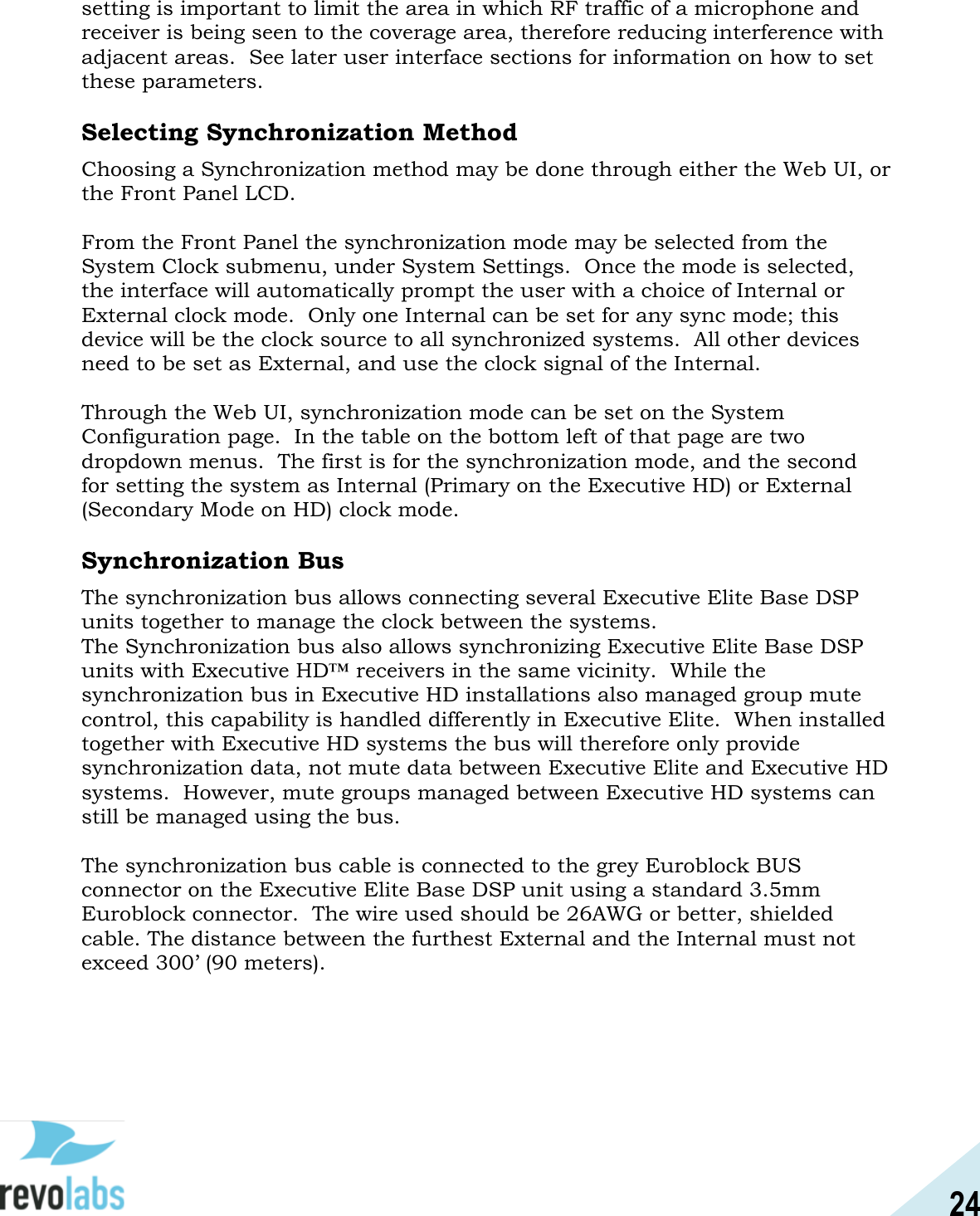24  setting is important to limit the area in which RF traffic of a microphone and receiver is being seen to the coverage area, therefore reducing interference with adjacent areas.  See later user interface sections for information on how to set these parameters.    Selecting Synchronization Method Choosing a Synchronization method may be done through either the Web UI, or the Front Panel LCD.    From the Front Panel the synchronization mode may be selected from the System Clock submenu, under System Settings.  Once the mode is selected, the interface will automatically prompt the user with a choice of Internal or External clock mode.  Only one Internal can be set for any sync mode; this device will be the clock source to all synchronized systems.  All other devices need to be set as External, and use the clock signal of the Internal.  Through the Web UI, synchronization mode can be set on the System Configuration page.  In the table on the bottom left of that page are two dropdown menus.  The first is for the synchronization mode, and the second for setting the system as Internal (Primary on the Executive HD) or External (Secondary Mode on HD) clock mode.  Synchronization Bus The synchronization bus allows connecting several Executive Elite Base DSP units together to manage the clock between the systems.  The Synchronization bus also allows synchronizing Executive Elite Base DSP units with Executive HD&trade; receivers in the same vicinity.  While the synchronization bus in Executive HD installations also managed group mute control, this capability is handled differently in Executive Elite.  When installed together with Executive HD systems the bus will therefore only provide synchronization data, not mute data between Executive Elite and Executive HD systems.  However, mute groups managed between Executive HD systems can still be managed using the bus.  The synchronization bus cable is connected to the grey Euroblock BUS connector on the Executive Elite Base DSP unit using a standard 3.5mm Euroblock connector.  The wire used should be 26AWG or better, shielded cable. The distance between the furthest External and the Internal must not exceed 300&rsquo; (90 meters).    