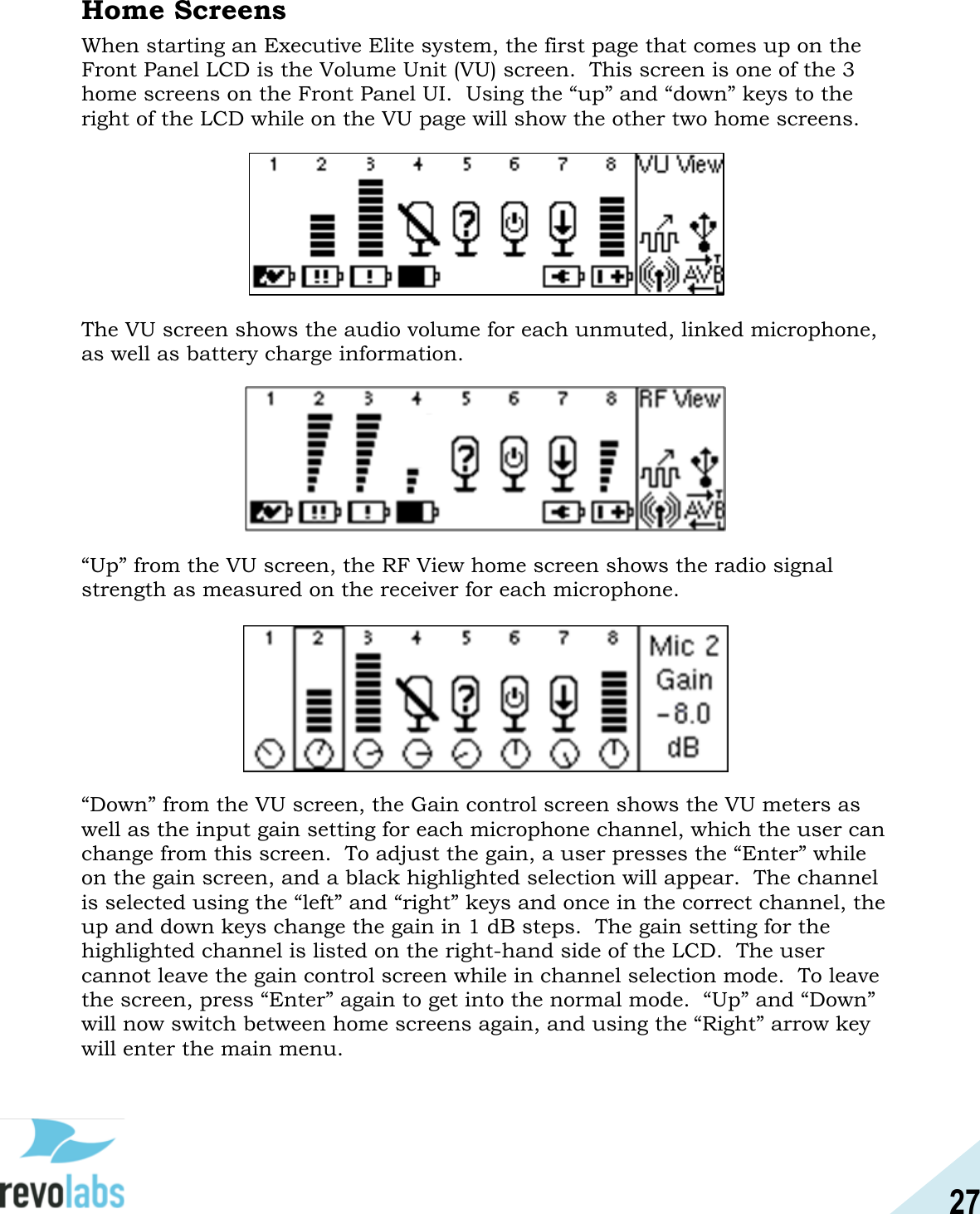 27  Home Screens When starting an Executive Elite system, the first page that comes up on the Front Panel LCD is the Volume Unit (VU) screen.  This screen is one of the 3 home screens on the Front Panel UI.  Using the &ldquo;up&rdquo; and &ldquo;down&rdquo; keys to the right of the LCD while on the VU page will show the other two home screens.  The VU screen shows the audio volume for each unmuted, linked microphone, as well as battery charge information.    &ldquo;Up&rdquo; from the VU screen, the RF View home screen shows the radio signal strength as measured on the receiver for each microphone.     &ldquo;Down&rdquo; from the VU screen, the Gain control screen shows the VU meters as well as the input gain setting for each microphone channel, which the user can change from this screen.  To adjust the gain, a user presses the &ldquo;Enter&rdquo; while on the gain screen, and a black highlighted selection will appear.  The channel is selected using the &ldquo;left&rdquo; and &ldquo;right&rdquo; keys and once in the correct channel, the up and down keys change the gain in 1 dB steps.  The gain setting for the highlighted channel is listed on the right-hand side of the LCD.  The user cannot leave the gain control screen while in channel selection mode.  To leave the screen, press &ldquo;Enter&rdquo; again to get into the normal mode.  &ldquo;Up&rdquo; and &ldquo;Down&rdquo; will now switch between home screens again, and using the &ldquo;Right&rdquo; arrow key will enter the main menu.  
