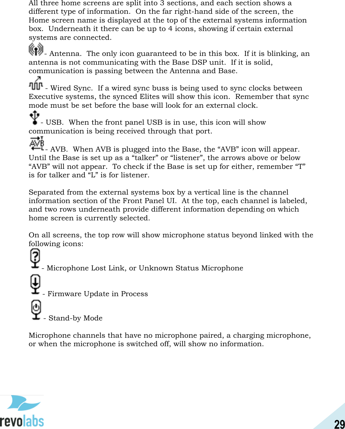 29  All three home screens are split into 3 sections, and each section shows a different type of information.  On the far right-hand side of the screen, the Home screen name is displayed at the top of the external systems information box.  Underneath it there can be up to 4 icons, showing if certain external systems are connected.   - Antenna.  The only icon guaranteed to be in this box.  If it is blinking, an antenna is not communicating with the Base DSP unit.  If it is solid, communication is passing between the Antenna and Base.   - Wired Sync.  If a wired sync buss is being used to sync clocks between Executive systems, the synced Elites will show this icon.  Remember that sync mode must be set before the base will look for an external clock.   - USB.  When the front panel USB is in use, this icon will show communication is being received through that port.   - AVB.  When AVB is plugged into the Base, the &ldquo;AVB&rdquo; icon will appear.  Until the Base is set up as a &ldquo;talker&rdquo; or &ldquo;listener&rdquo;, the arrows above or below &ldquo;AVB&rdquo; will not appear.  To check if the Base is set up for either, remember &ldquo;T&rdquo; is for talker and &ldquo;L&rdquo; is for listener.    Separated from the external systems box by a vertical line is the channel information section of the Front Panel UI.  At the top, each channel is labeled, and two rows underneath provide different information depending on which home screen is currently selected.    On all screens, the top row will show microphone status beyond linked with the following icons: - Microphone Lost Link, or Unknown Status Microphone - Firmware Update in Process - Stand-by Mode  Microphone channels that have no microphone paired, a charging microphone, or when the microphone is switched off, will show no information.      