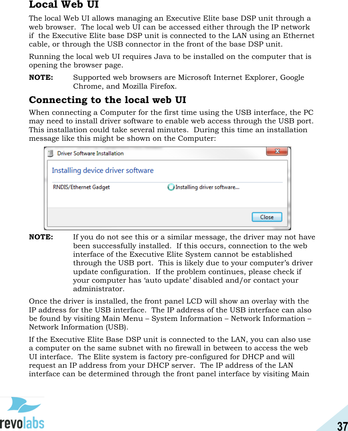 37  Local Web UI The local Web UI allows managing an Executive Elite base DSP unit through a web browser.  The local web UI can be accessed either through the IP network if  the Executive Elite base DSP unit is connected to the LAN using an Ethernet cable, or through the USB connector in the front of the base DSP unit. Running the local web UI requires Java to be installed on the computer that is opening the browser page. NOTE:   Supported web browsers are Microsoft Internet Explorer, Google Chrome, and Mozilla Firefox. Connecting to the local web UI When connecting a Computer for the first time using the USB interface, the PC may need to install driver software to enable web access through the USB port.  This installation could take several minutes.  During this time an installation message like this might be shown on the Computer:           NOTE:   If you do not see this or a similar message, the driver may not have been successfully installed.  If this occurs, connection to the web interface of the Executive Elite System cannot be established through the USB port.  This is likely due to your computer&rsquo;s driver update configuration.  If the problem continues, please check if your computer has &lsquo;auto update&rsquo; disabled and/or contact your administrator. Once the driver is installed, the front panel LCD will show an overlay with the IP address for the USB interface.  The IP address of the USB interface can also be found by visiting Main Menu &ndash; System Information &ndash; Network Information &ndash; Network Information (USB). If the Executive Elite Base DSP unit is connected to the LAN, you can also use a computer on the same subnet with no firewall in between to access the web UI interface.  The Elite system is factory pre-configured for DHCP and will request an IP address from your DHCP server.  The IP address of the LAN interface can be determined through the front panel interface by visiting Main 