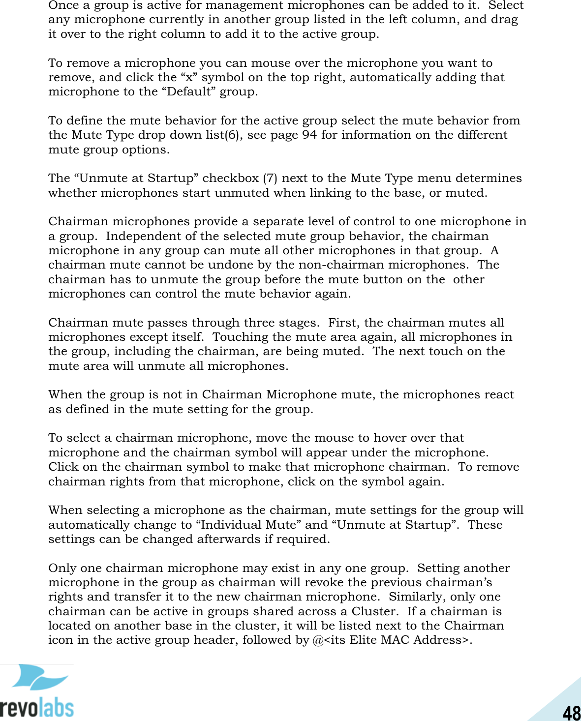 48  Once a group is active for management microphones can be added to it.  Select any microphone currently in another group listed in the left column, and drag it over to the right column to add it to the active group.  To remove a microphone you can mouse over the microphone you want to remove, and click the &ldquo;x&rdquo; symbol on the top right, automatically adding that microphone to the &ldquo;Default&rdquo; group.    To define the mute behavior for the active group select the mute behavior from the Mute Type drop down list(6), see page 94 for information on the different mute group options.  The &ldquo;Unmute at Startup&rdquo; checkbox (7) next to the Mute Type menu determines whether microphones start unmuted when linking to the base, or muted.  Chairman microphones provide a separate level of control to one microphone in a group.  Independent of the selected mute group behavior, the chairman microphone in any group can mute all other microphones in that group.  A chairman mute cannot be undone by the non-chairman microphones.  The chairman has to unmute the group before the mute button on the  other microphones can control the mute behavior again.  Chairman mute passes through three stages.  First, the chairman mutes all microphones except itself.  Touching the mute area again, all microphones in the group, including the chairman, are being muted.  The next touch on the mute area will unmute all microphones.  When the group is not in Chairman Microphone mute, the microphones react as defined in the mute setting for the group.  To select a chairman microphone, move the mouse to hover over that microphone and the chairman symbol will appear under the microphone.   Click on the chairman symbol to make that microphone chairman.  To remove chairman rights from that microphone, click on the symbol again.  When selecting a microphone as the chairman, mute settings for the group will automatically change to &ldquo;Individual Mute&rdquo; and &ldquo;Unmute at Startup&rdquo;.  These settings can be changed afterwards if required.  Only one chairman microphone may exist in any one group.  Setting another microphone in the group as chairman will revoke the previous chairman&rsquo;s rights and transfer it to the new chairman microphone.  Similarly, only one chairman can be active in groups shared across a Cluster.  If a chairman is located on another base in the cluster, it will be listed next to the Chairman icon in the active group header, followed by @<its Elite MAC Address>.    