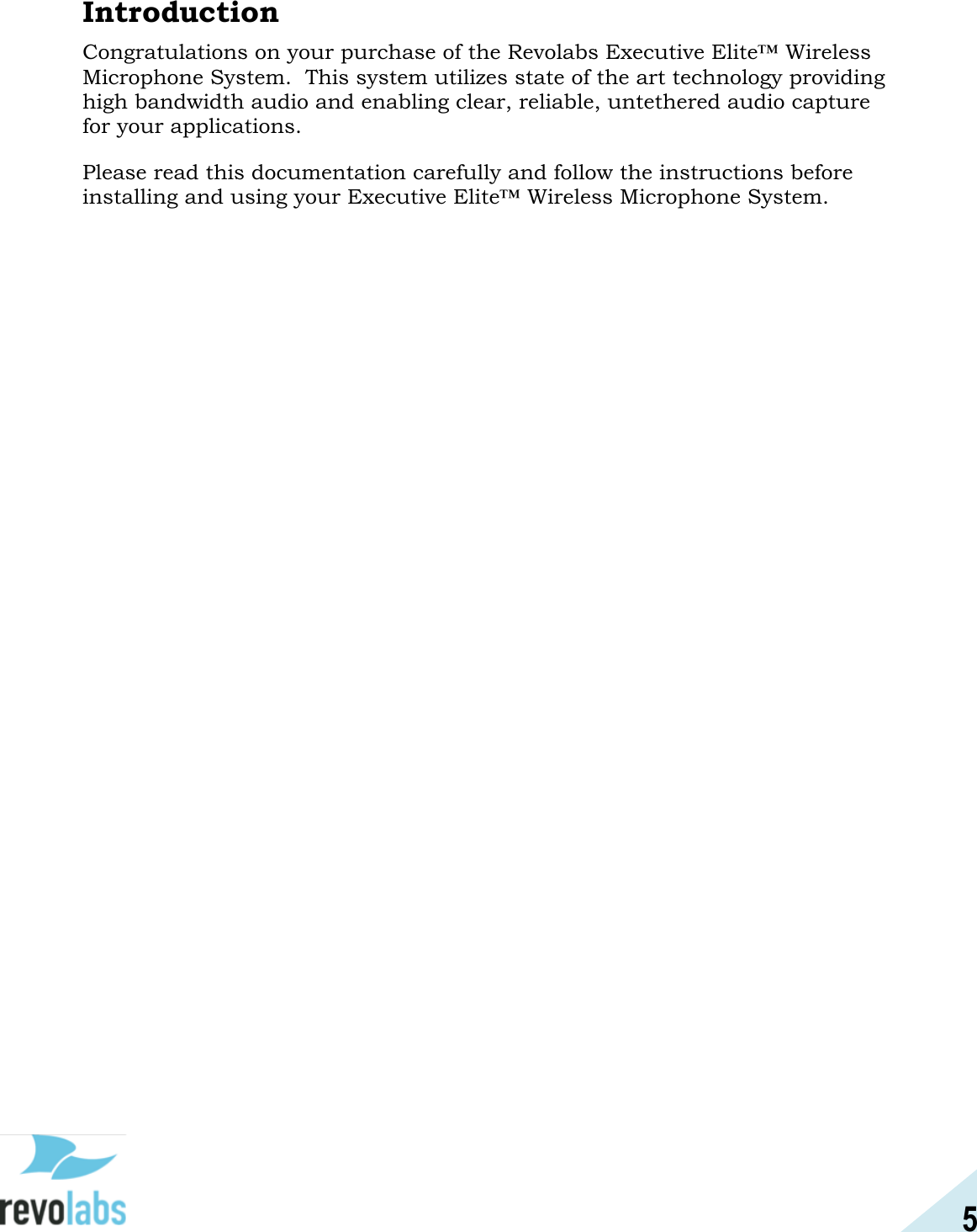 5  Introduction Congratulations on your purchase of the Revolabs Executive Elite&trade; Wireless Microphone System.  This system utilizes state of the art technology providing high bandwidth audio and enabling clear, reliable, untethered audio capture for your applications. Please read this documentation carefully and follow the instructions before installing and using your Executive Elite&trade; Wireless Microphone System.    
