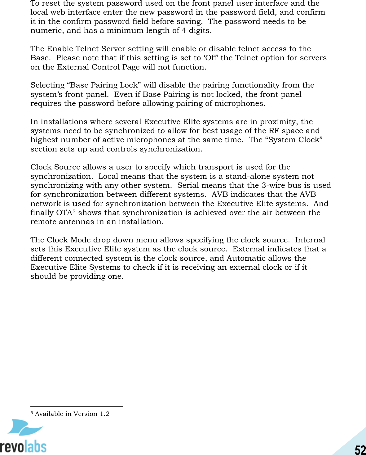 52  To reset the system password used on the front panel user interface and the local web interface enter the new password in the password field, and confirm it in the confirm password field before saving.  The password needs to be numeric, and has a minimum length of 4 digits.  The Enable Telnet Server setting will enable or disable telnet access to the Base.  Please note that if this setting is set to &lsquo;Off&rsquo; the Telnet option for servers on the External Control Page will not function.    Selecting &ldquo;Base Pairing Lock&rdquo; will disable the pairing functionality from the system&rsquo;s front panel.  Even if Base Pairing is not locked, the front panel requires the password before allowing pairing of microphones.  In installations where several Executive Elite systems are in proximity, the systems need to be synchronized to allow for best usage of the RF space and highest number of active microphones at the same time.  The &ldquo;System Clock&rdquo; section sets up and controls synchronization.  Clock Source allows a user to specify which transport is used for the synchronization.  Local means that the system is a stand-alone system not synchronizing with any other system.  Serial means that the 3-wire bus is used for synchronization between different systems.  AVB indicates that the AVB network is used for synchronization between the Executive Elite systems.  And finally OTA5 shows that synchronization is achieved over the air between the remote antennas in an installation.  The Clock Mode drop down menu allows specifying the clock source.  Internal sets this Executive Elite system as the clock source.  External indicates that a different connected system is the clock source, and Automatic allows the Executive Elite Systems to check if it is receiving an external clock or if it should be providing one.                                                5 Available in Version 1.2 