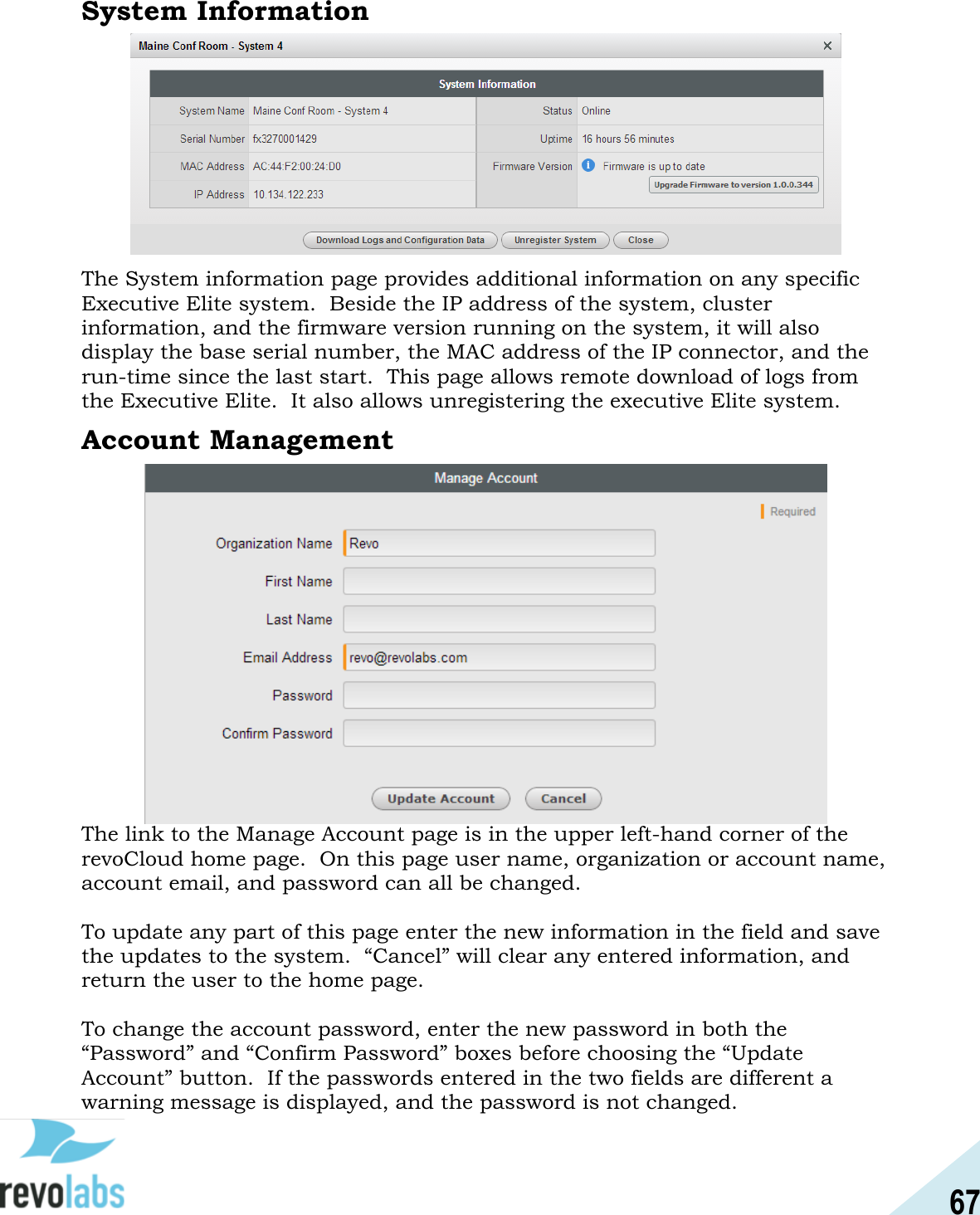 67  System Information   The System information page provides additional information on any specific Executive Elite system.  Beside the IP address of the system, cluster information, and the firmware version running on the system, it will also display the base serial number, the MAC address of the IP connector, and the run-time since the last start.  This page allows remote download of logs from the Executive Elite.  It also allows unregistering the executive Elite system. Account Management               The link to the Manage Account page is in the upper left-hand corner of the revoCloud home page.  On this page user name, organization or account name, account email, and password can all be changed.  To update any part of this page enter the new information in the field and save the updates to the system.  &ldquo;Cancel&rdquo; will clear any entered information, and return the user to the home page.  To change the account password, enter the new password in both the &ldquo;Password&rdquo; and &ldquo;Confirm Password&rdquo; boxes before choosing the &ldquo;Update Account&rdquo; button.  If the passwords entered in the two fields are different a warning message is displayed, and the password is not changed.   