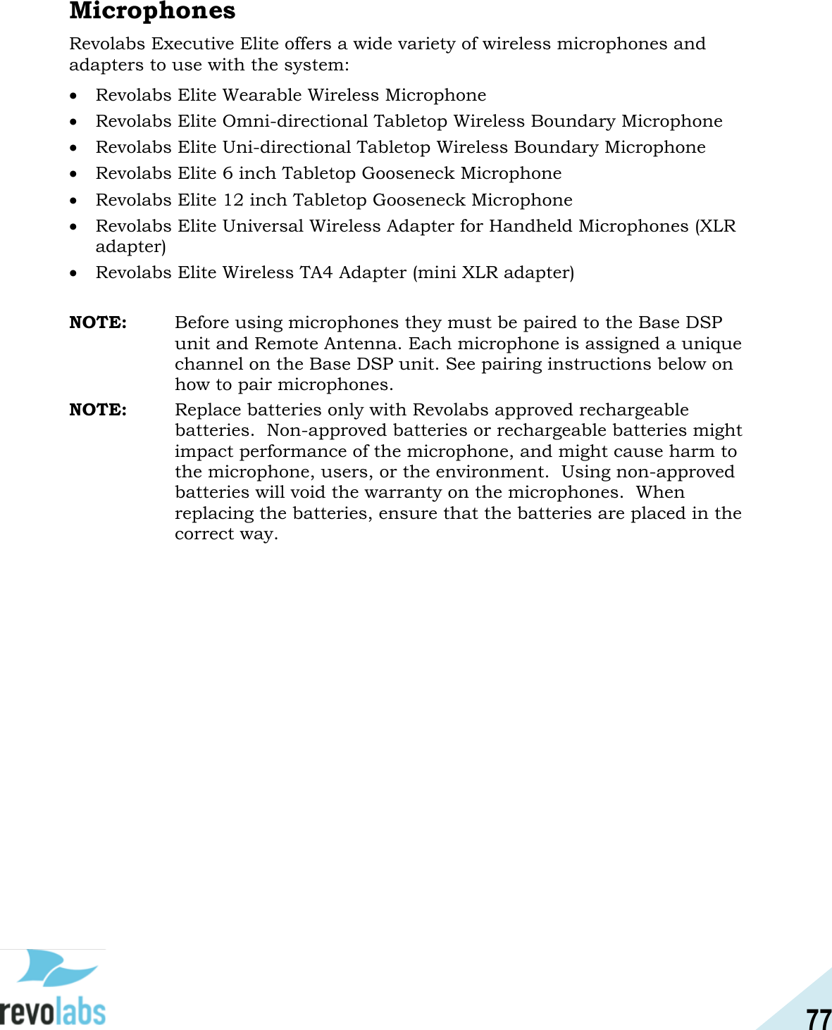 77  Microphones Revolabs Executive Elite offers a wide variety of wireless microphones and adapters to use with the system:  Revolabs Elite Wearable Wireless Microphone  Revolabs Elite Omni-directional Tabletop Wireless Boundary Microphone  Revolabs Elite Uni-directional Tabletop Wireless Boundary Microphone  Revolabs Elite 6 inch Tabletop Gooseneck Microphone  Revolabs Elite 12 inch Tabletop Gooseneck Microphone  Revolabs Elite Universal Wireless Adapter for Handheld Microphones (XLR adapter)  Revolabs Elite Wireless TA4 Adapter (mini XLR adapter)  NOTE:  Before using microphones they must be paired to the Base DSP unit and Remote Antenna. Each microphone is assigned a unique channel on the Base DSP unit. See pairing instructions below on how to pair microphones. NOTE: Replace batteries only with Revolabs approved rechargeable batteries.  Non-approved batteries or rechargeable batteries might impact performance of the microphone, and might cause harm to the microphone, users, or the environment.  Using non-approved batteries will void the warranty on the microphones.  When replacing the batteries, ensure that the batteries are placed in the correct way.   