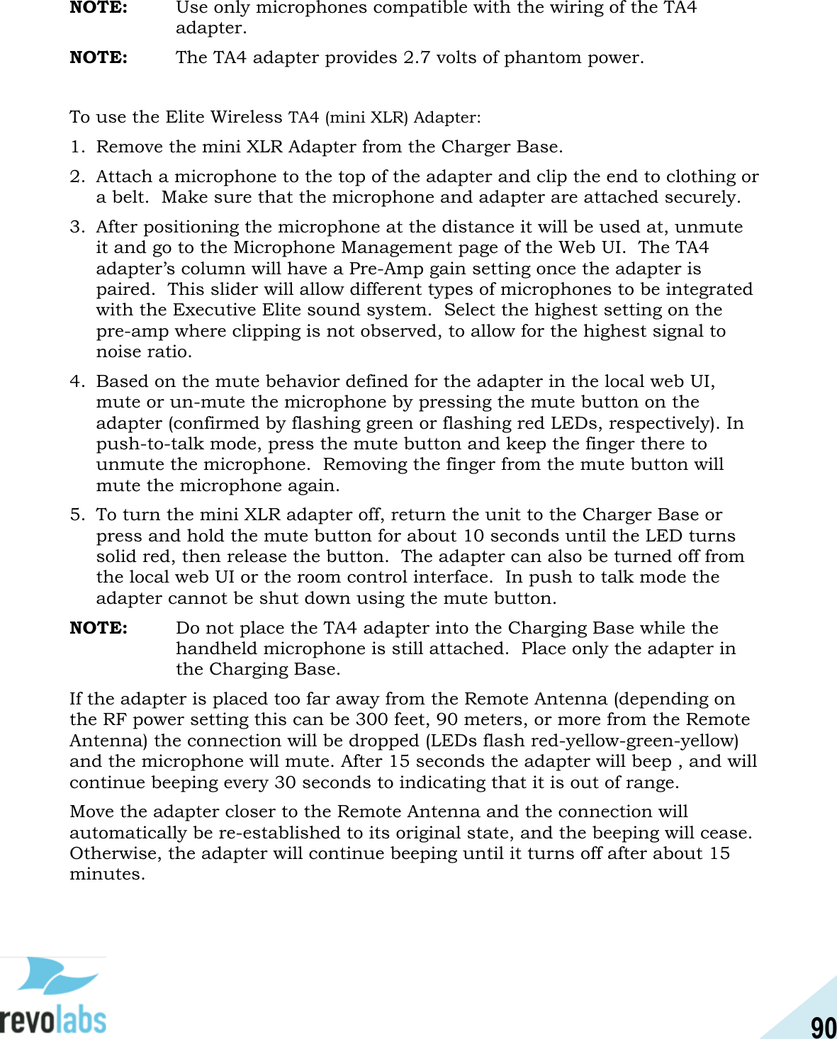 90  NOTE:   Use only microphones compatible with the wiring of the TA4 adapter. NOTE:   The TA4 adapter provides 2.7 volts of phantom power.  To use the Elite Wireless TA4 (mini XLR) Adapter: 1. Remove the mini XLR Adapter from the Charger Base. 2. Attach a microphone to the top of the adapter and clip the end to clothing or a belt.  Make sure that the microphone and adapter are attached securely. 3. After positioning the microphone at the distance it will be used at, unmute it and go to the Microphone Management page of the Web UI.  The TA4 adapter&rsquo;s column will have a Pre-Amp gain setting once the adapter is paired.  This slider will allow different types of microphones to be integrated with the Executive Elite sound system.  Select the highest setting on the pre-amp where clipping is not observed, to allow for the highest signal to noise ratio. 4. Based on the mute behavior defined for the adapter in the local web UI, mute or un-mute the microphone by pressing the mute button on the adapter (confirmed by flashing green or flashing red LEDs, respectively). In push-to-talk mode, press the mute button and keep the finger there to unmute the microphone.  Removing the finger from the mute button will mute the microphone again. 5. To turn the mini XLR adapter off, return the unit to the Charger Base or press and hold the mute button for about 10 seconds until the LED turns solid red, then release the button.  The adapter can also be turned off from the local web UI or the room control interface.  In push to talk mode the adapter cannot be shut down using the mute button. NOTE:   Do not place the TA4 adapter into the Charging Base while the handheld microphone is still attached.  Place only the adapter in the Charging Base. If the adapter is placed too far away from the Remote Antenna (depending on the RF power setting this can be 300 feet, 90 meters, or more from the Remote Antenna) the connection will be dropped (LEDs flash red-yellow-green-yellow) and the microphone will mute. After 15 seconds the adapter will beep , and will continue beeping every 30 seconds to indicating that it is out of range. Move the adapter closer to the Remote Antenna and the connection will automatically be re-established to its original state, and the beeping will cease. Otherwise, the adapter will continue beeping until it turns off after about 15 minutes.   