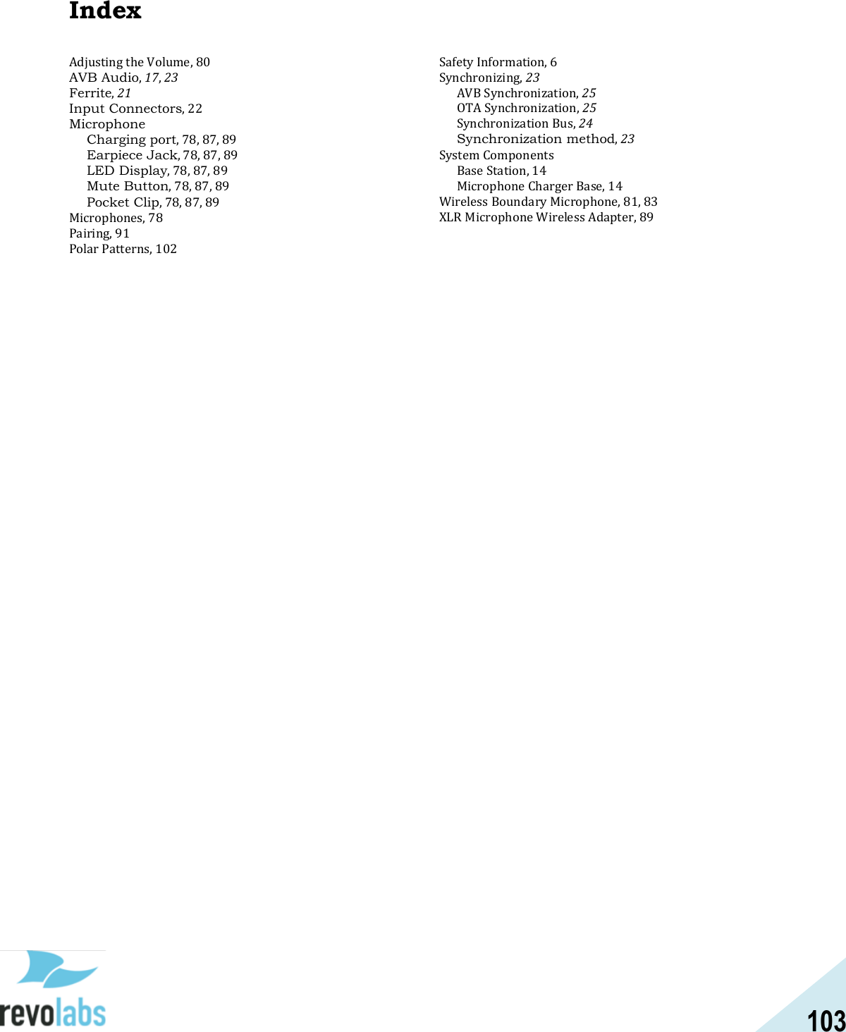 103  Index Adjusting the Volume, 80 AVB Audio, 17, 23 Ferrite, 21 Input Connectors, 22 Microphone Charging port, 78, 87, 89 Earpiece Jack, 78, 87, 89 LED Display, 78, 87, 89 Mute Button, 78, 87, 89 Pocket Clip, 78, 87, 89 Microphones, 78 Pairing, 91 Polar Patterns, 102 Safety Information, 6 Synchronizing, 23 AVB Synchronization, 25 OTA Synchronization, 25 Synchronization Bus, 24 Synchronization method, 23 System Components Base Station, 14 Microphone Charger Base, 14 Wireless Boundary Microphone, 81, 83 XLR Microphone Wireless Adapter, 89     