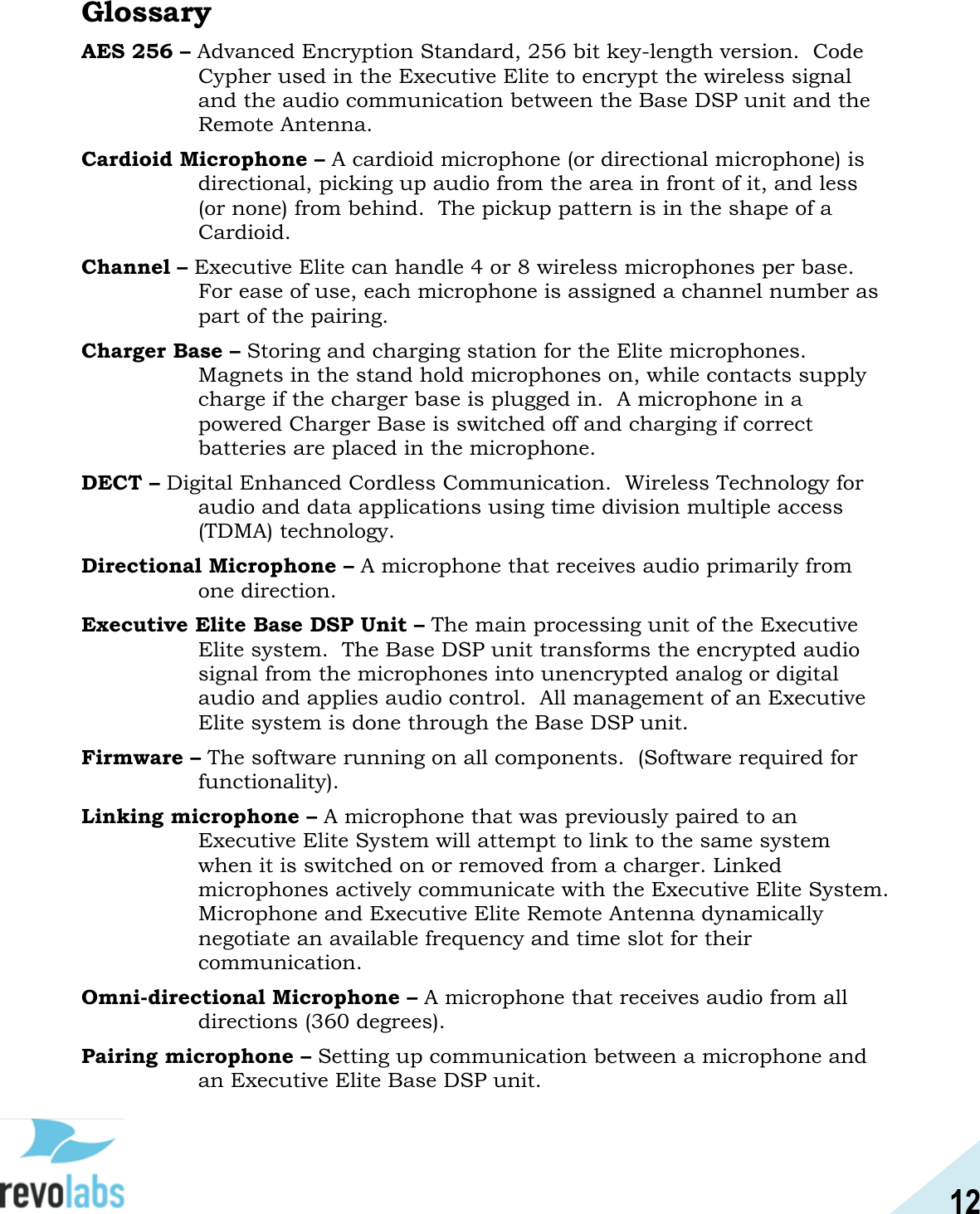12  Glossary AES 256 &ndash; Advanced Encryption Standard, 256 bit key-length version.  Code Cypher used in the Executive Elite to encrypt the wireless signal and the audio communication between the Base DSP unit and the Remote Antenna. Cardioid Microphone &ndash; A cardioid microphone (or directional microphone) is directional, picking up audio from the area in front of it, and less (or none) from behind.  The pickup pattern is in the shape of a Cardioid. Channel &ndash; Executive Elite can handle 4 or 8 wireless microphones per base.  For ease of use, each microphone is assigned a channel number as part of the pairing. Charger Base &ndash; Storing and charging station for the Elite microphones. Magnets in the stand hold microphones on, while contacts supply charge if the charger base is plugged in.  A microphone in a powered Charger Base is switched off and charging if correct batteries are placed in the microphone. DECT &ndash; Digital Enhanced Cordless Communication.  Wireless Technology for audio and data applications using time division multiple access (TDMA) technology. Directional Microphone &ndash; A microphone that receives audio primarily from one direction. Executive Elite Base DSP Unit &ndash; The main processing unit of the Executive Elite system.  The Base DSP unit transforms the encrypted audio signal from the microphones into unencrypted analog or digital audio and applies audio control.  All management of an Executive Elite system is done through the Base DSP unit. Firmware &ndash; The software running on all components.  (Software required for functionality). Linking microphone &ndash; A microphone that was previously paired to an Executive Elite System will attempt to link to the same system when it is switched on or removed from a charger. Linked microphones actively communicate with the Executive Elite System.  Microphone and Executive Elite Remote Antenna dynamically negotiate an available frequency and time slot for their communication. Omni-directional Microphone &ndash; A microphone that receives audio from all directions (360 degrees). Pairing microphone &ndash; Setting up communication between a microphone and an Executive Elite Base DSP unit. 
