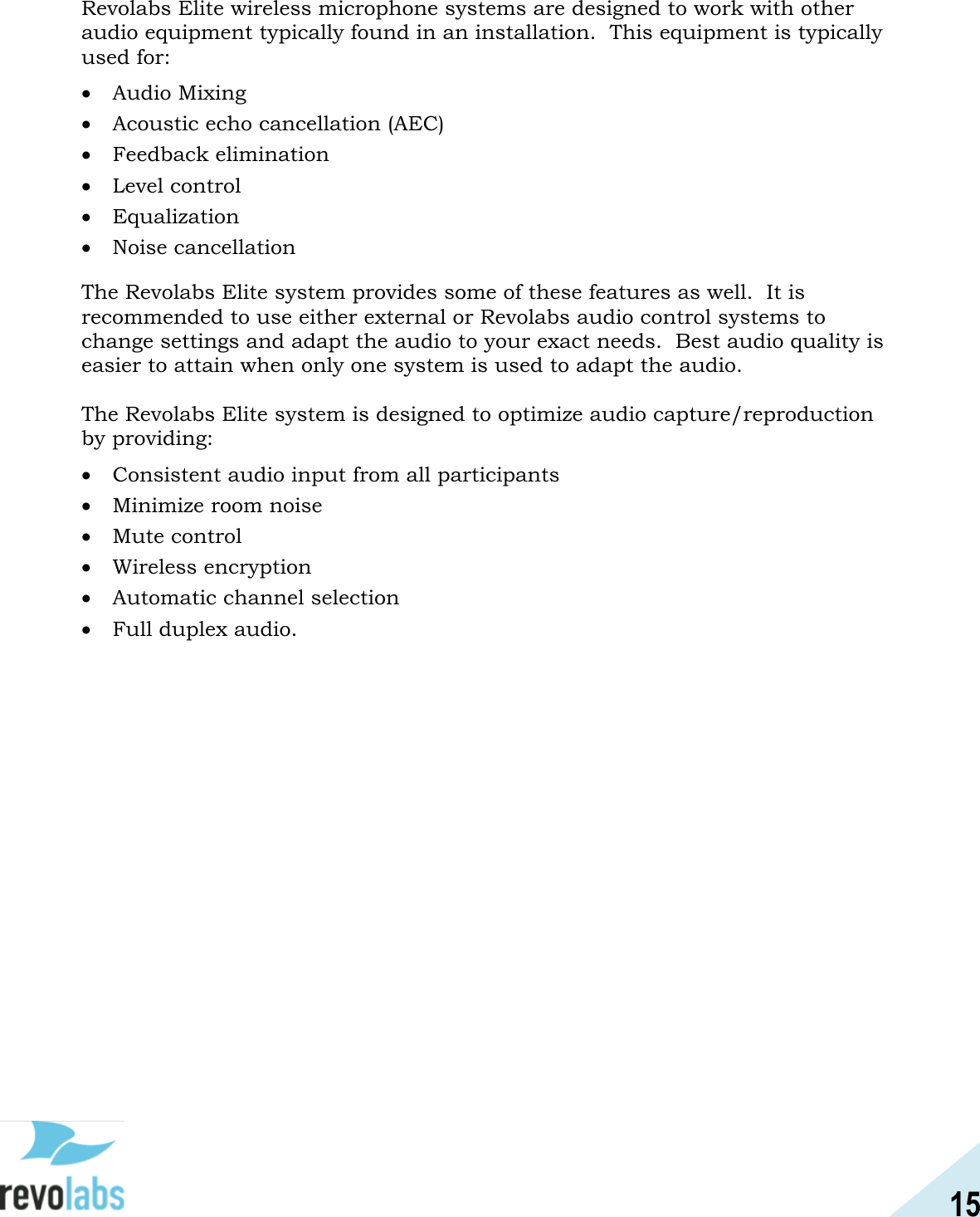 15  Revolabs Elite wireless microphone systems are designed to work with other audio equipment typically found in an installation.  This equipment is typically used for:  Audio Mixing  Acoustic echo cancellation (AEC)  Feedback elimination  Level control  Equalization  Noise cancellation The Revolabs Elite system provides some of these features as well.  It is recommended to use either external or Revolabs audio control systems to change settings and adapt the audio to your exact needs.  Best audio quality is easier to attain when only one system is used to adapt the audio.  The Revolabs Elite system is designed to optimize audio capture/reproduction by providing:  Consistent audio input from all participants   Minimize room noise   Mute control  Wireless encryption  Automatic channel selection  Full duplex audio.   