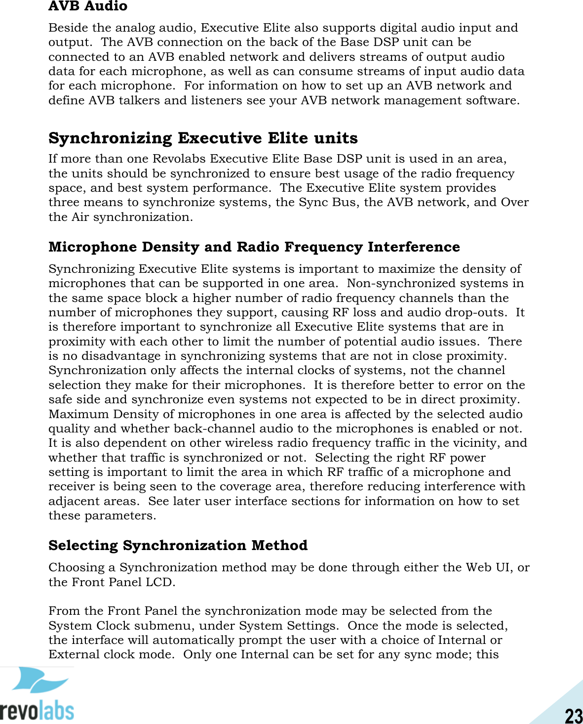 23  AVB Audio Beside the analog audio, Executive Elite also supports digital audio input and output.  The AVB connection on the back of the Base DSP unit can be connected to an AVB enabled network and delivers streams of output audio data for each microphone, as well as can consume streams of input audio data for each microphone.  For information on how to set up an AVB network and define AVB talkers and listeners see your AVB network management software.  Synchronizing Executive Elite units If more than one Revolabs Executive Elite Base DSP unit is used in an area, the units should be synchronized to ensure best usage of the radio frequency space, and best system performance.  The Executive Elite system provides three means to synchronize systems, the Sync Bus, the AVB network, and Over the Air synchronization.  Microphone Density and Radio Frequency Interference Synchronizing Executive Elite systems is important to maximize the density of microphones that can be supported in one area.  Non-synchronized systems in the same space block a higher number of radio frequency channels than the number of microphones they support, causing RF loss and audio drop-outs.  It is therefore important to synchronize all Executive Elite systems that are in proximity with each other to limit the number of potential audio issues.  There is no disadvantage in synchronizing systems that are not in close proximity.  Synchronization only affects the internal clocks of systems, not the channel selection they make for their microphones.  It is therefore better to error on the safe side and synchronize even systems not expected to be in direct proximity. Maximum Density of microphones in one area is affected by the selected audio quality and whether back-channel audio to the microphones is enabled or not.  It is also dependent on other wireless radio frequency traffic in the vicinity, and whether that traffic is synchronized or not.  Selecting the right RF power setting is important to limit the area in which RF traffic of a microphone and receiver is being seen to the coverage area, therefore reducing interference with adjacent areas.  See later user interface sections for information on how to set these parameters.    Selecting Synchronization Method Choosing a Synchronization method may be done through either the Web UI, or the Front Panel LCD.    From the Front Panel the synchronization mode may be selected from the System Clock submenu, under System Settings.  Once the mode is selected, the interface will automatically prompt the user with a choice of Internal or External clock mode.  Only one Internal can be set for any sync mode; this 