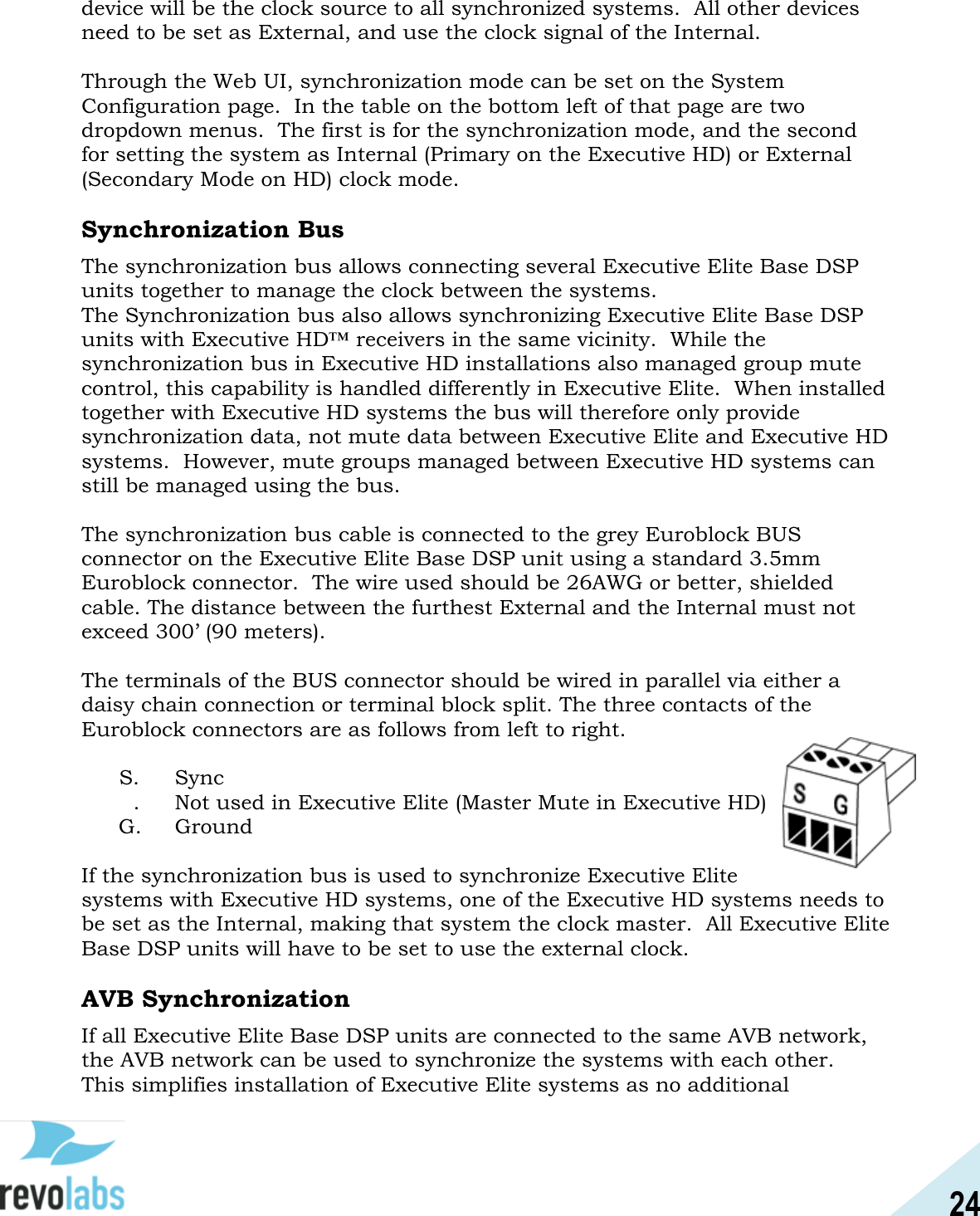 24  device will be the clock source to all synchronized systems.  All other devices need to be set as External, and use the clock signal of the Internal.  Through the Web UI, synchronization mode can be set on the System Configuration page.  In the table on the bottom left of that page are two dropdown menus.  The first is for the synchronization mode, and the second for setting the system as Internal (Primary on the Executive HD) or External (Secondary Mode on HD) clock mode.  Synchronization Bus The synchronization bus allows connecting several Executive Elite Base DSP units together to manage the clock between the systems.  The Synchronization bus also allows synchronizing Executive Elite Base DSP units with Executive HD&trade; receivers in the same vicinity.  While the synchronization bus in Executive HD installations also managed group mute control, this capability is handled differently in Executive Elite.  When installed together with Executive HD systems the bus will therefore only provide synchronization data, not mute data between Executive Elite and Executive HD systems.  However, mute groups managed between Executive HD systems can still be managed using the bus.  The synchronization bus cable is connected to the grey Euroblock BUS connector on the Executive Elite Base DSP unit using a standard 3.5mm Euroblock connector.  The wire used should be 26AWG or better, shielded cable. The distance between the furthest External and the Internal must not exceed 300&rsquo; (90 meters).  The terminals of the BUS connector should be wired in parallel via either a daisy chain connection or terminal block split. The three contacts of the Euroblock connectors are as follows from left to right.   S.   Sync &macr;&macr;.   Not used in Executive Elite (Master Mute in Executive HD)  G.   Ground  If the synchronization bus is used to synchronize Executive Elite systems with Executive HD systems, one of the Executive HD systems needs to be set as the Internal, making that system the clock master.  All Executive Elite Base DSP units will have to be set to use the external clock.  AVB Synchronization If all Executive Elite Base DSP units are connected to the same AVB network, the AVB network can be used to synchronize the systems with each other.  This simplifies installation of Executive Elite systems as no additional 