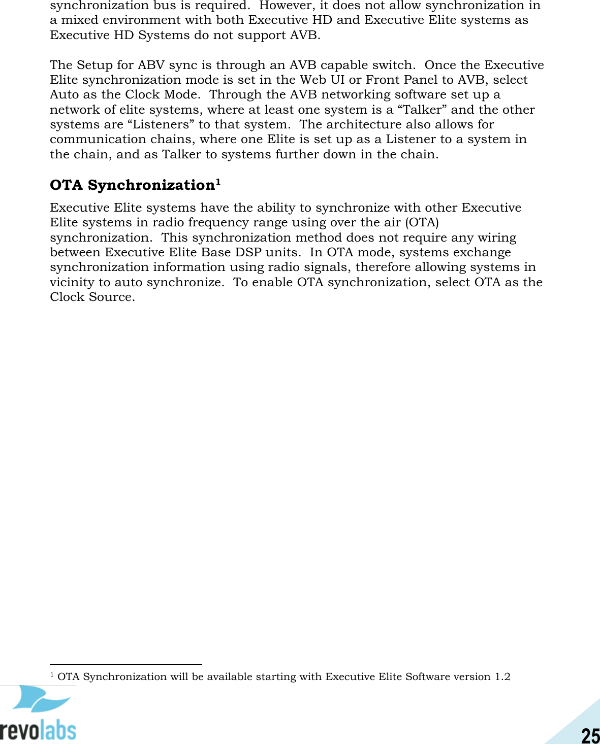 25  synchronization bus is required.  However, it does not allow synchronization in a mixed environment with both Executive HD and Executive Elite systems as Executive HD Systems do not support AVB.    The Setup for ABV sync is through an AVB capable switch.  Once the Executive Elite synchronization mode is set in the Web UI or Front Panel to AVB, select Auto as the Clock Mode.  Through the AVB networking software set up a network of elite systems, where at least one system is a &ldquo;Talker&rdquo; and the other systems are &ldquo;Listeners&rdquo; to that system.  The architecture also allows for communication chains, where one Elite is set up as a Listener to a system in the chain, and as Talker to systems further down in the chain.  OTA Synchronization1 Executive Elite systems have the ability to synchronize with other Executive Elite systems in radio frequency range using over the air (OTA) synchronization.  This synchronization method does not require any wiring between Executive Elite Base DSP units.  In OTA mode, systems exchange synchronization information using radio signals, therefore allowing systems in vicinity to auto synchronize.  To enable OTA synchronization, select OTA as the Clock Source.                                                1 OTA Synchronization will be available starting with Executive Elite Software version 1.2 