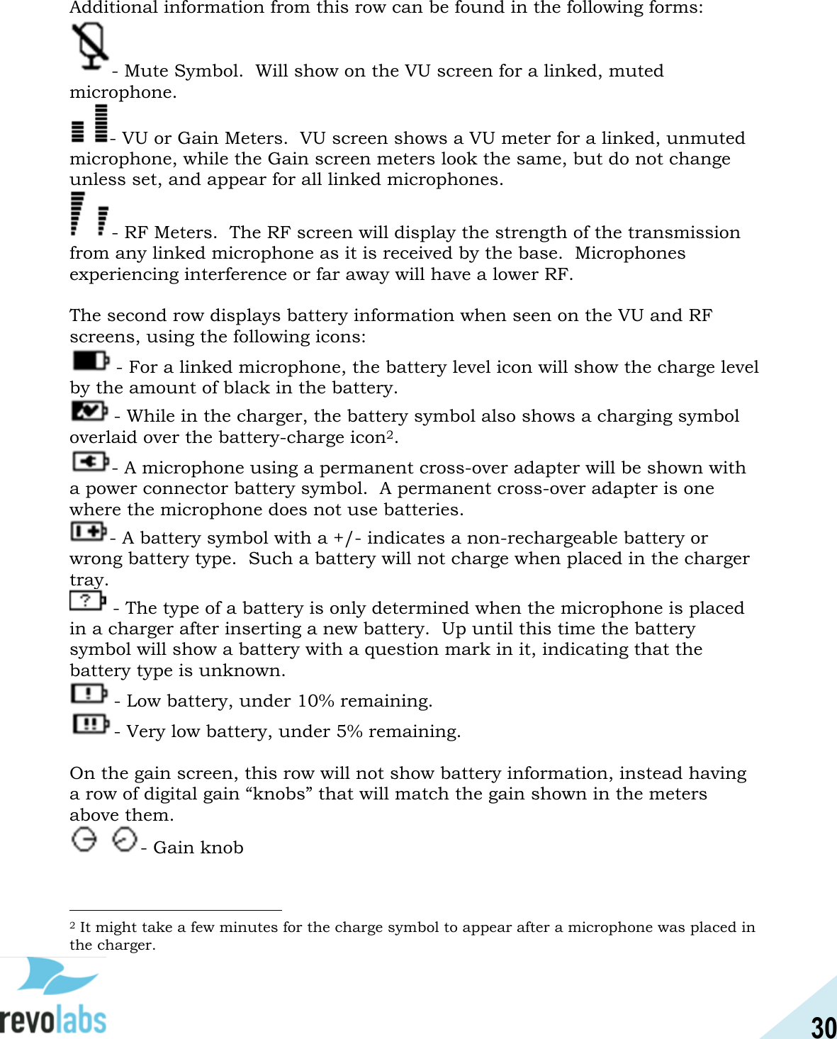 30  Additional information from this row can be found in the following forms:  - Mute Symbol.  Will show on the VU screen for a linked, muted microphone.   - VU or Gain Meters.  VU screen shows a VU meter for a linked, unmuted microphone, while the Gain screen meters look the same, but do not change unless set, and appear for all linked microphones.   - RF Meters.  The RF screen will display the strength of the transmission from any linked microphone as it is received by the base.  Microphones experiencing interference or far away will have a lower RF.    The second row displays battery information when seen on the VU and RF screens, using the following icons: - For a linked microphone, the battery level icon will show the charge level by the amount of black in the battery.   - While in the charger, the battery symbol also shows a charging symbol overlaid over the battery-charge icon2.   - A microphone using a permanent cross-over adapter will be shown with a power connector battery symbol.  A permanent cross-over adapter is one where the microphone does not use batteries.   - A battery symbol with a +/- indicates a non-rechargeable battery or wrong battery type.  Such a battery will not charge when placed in the charger tray.    - The type of a battery is only determined when the microphone is placed in a charger after inserting a new battery.  Up until this time the battery symbol will show a battery with a question mark in it, indicating that the battery type is unknown.   - Low battery, under 10% remaining. - Very low battery, under 5% remaining.  On the gain screen, this row will not show battery information, instead having a row of digital gain &ldquo;knobs&rdquo; that will match the gain shown in the meters above them.   - Gain knob                                                2 It might take a few minutes for the charge symbol to appear after a microphone was placed in the charger. 
