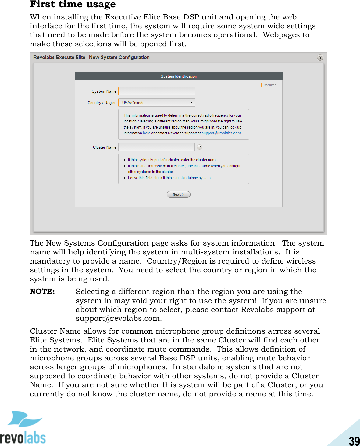39  First time usage When installing the Executive Elite Base DSP unit and opening the web interface for the first time, the system will require some system wide settings that need to be made before the system becomes operational.  Webpages to make these selections will be opened first.   The New Systems Configuration page asks for system information.  The system name will help identifying the system in multi-system installations.  It is mandatory to provide a name.  Country/Region is required to define wireless settings in the system.  You need to select the country or region in which the system is being used.   NOTE:  Selecting a different region than the region you are using the system in may void your right to use the system!  If you are unsure about which region to select, please contact Revolabs support at support@revolabs.com. Cluster Name allows for common microphone group definitions across several Elite Systems.  Elite Systems that are in the same Cluster will find each other in the network, and coordinate mute commands.  This allows definition of microphone groups across several Base DSP units, enabling mute behavior across larger groups of microphones.  In standalone systems that are not supposed to coordinate behavior with other systems, do not provide a Cluster Name.  If you are not sure whether this system will be part of a Cluster, or you currently do not know the cluster name, do not provide a name at this time.  