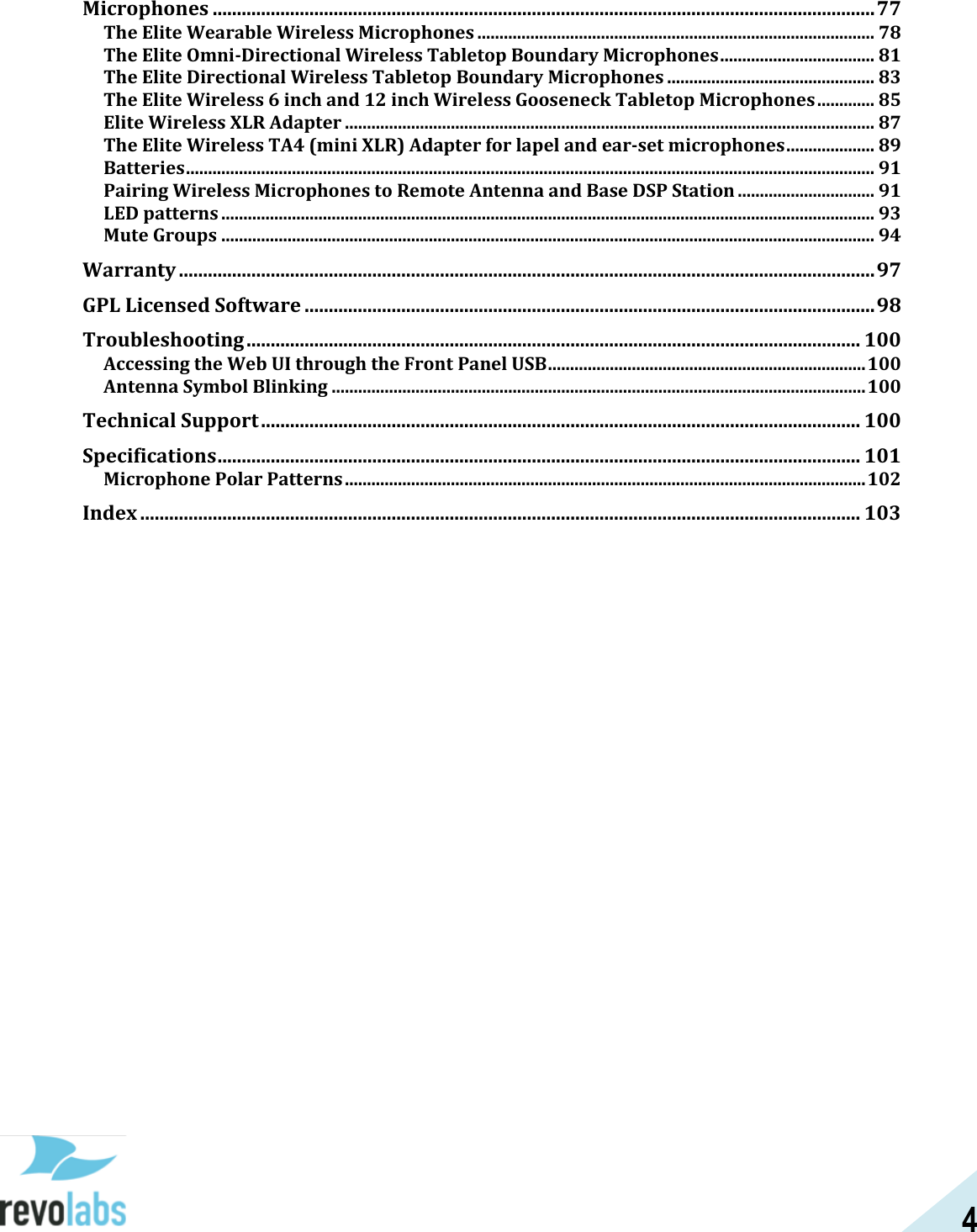 4  Microphones ......................................................................................................................................... 77 The Elite Wearable Wireless Microphones .......................................................................................... 78 The Elite Omni-Directional Wireless Tabletop Boundary Microphones ................................... 81 The Elite Directional Wireless Tabletop Boundary Microphones ............................................... 83 The Elite Wireless 6 inch and 12 inch Wireless Gooseneck Tabletop Microphones ............. 85 Elite Wireless XLR Adapter ........................................................................................................................ 87 The Elite Wireless TA4 (mini XLR) Adapter for lapel and ear-set microphones .................... 89 Batteries ............................................................................................................................................................ 91 Pairing Wireless Microphones to Remote Antenna and Base DSP Station ............................... 91 LED patterns .................................................................................................................................................... 93 Mute Groups .................................................................................................................................................... 94 Warranty ................................................................................................................................................ 97 GPL Licensed Software ...................................................................................................................... 98 Troubleshooting ............................................................................................................................... 100 Accessing the Web UI through the Front Panel USB ........................................................................ 100 Antenna Symbol Blinking ......................................................................................................................... 100 Technical Support ............................................................................................................................ 100 Specifications ..................................................................................................................................... 101 Microphone Polar Patterns ...................................................................................................................... 102 Index ..................................................................................................................................................... 103    