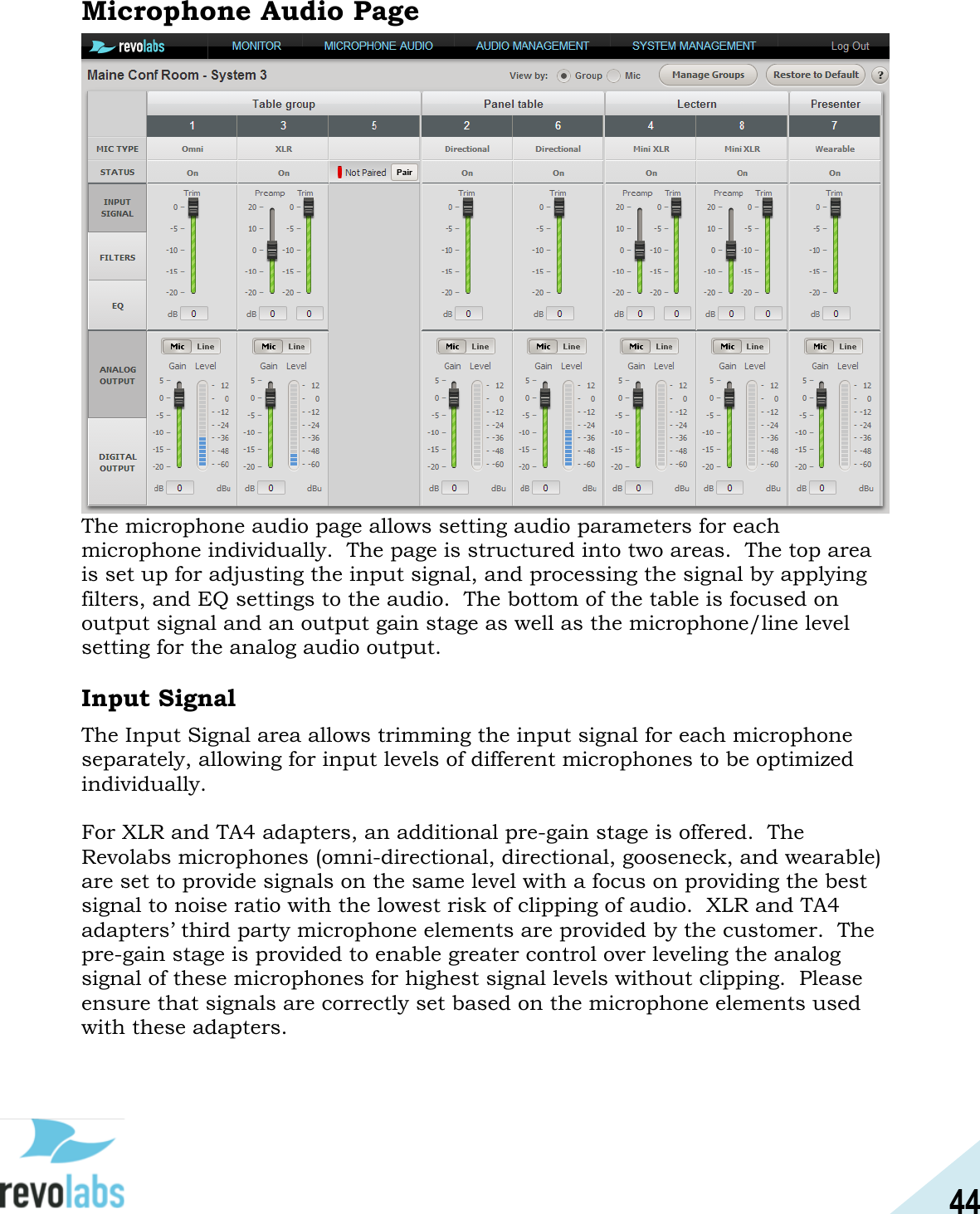 44  Microphone Audio Page  The microphone audio page allows setting audio parameters for each microphone individually.  The page is structured into two areas.  The top area is set up for adjusting the input signal, and processing the signal by applying filters, and EQ settings to the audio.  The bottom of the table is focused on output signal and an output gain stage as well as the microphone/line level setting for the analog audio output.  Input Signal The Input Signal area allows trimming the input signal for each microphone separately, allowing for input levels of different microphones to be optimized individually.  For XLR and TA4 adapters, an additional pre-gain stage is offered.  The Revolabs microphones (omni-directional, directional, gooseneck, and wearable) are set to provide signals on the same level with a focus on providing the best signal to noise ratio with the lowest risk of clipping of audio.  XLR and TA4 adapters&rsquo; third party microphone elements are provided by the customer.  The pre-gain stage is provided to enable greater control over leveling the analog signal of these microphones for highest signal levels without clipping.  Please ensure that signals are correctly set based on the microphone elements used with these adapters.    
