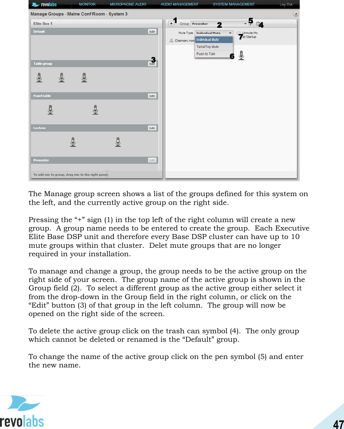 47    The Manage group screen shows a list of the groups defined for this system on the left, and the currently active group on the right side.  Pressing the &ldquo;+&rdquo; sign (1) in the top left of the right column will create a new group.  A group name needs to be entered to create the group.  Each Executive Elite Base DSP unit and therefore every Base DSP cluster can have up to 10 mute groups within that cluster.  Delet mute groups that are no longer required in your installation.  To manage and change a group, the group needs to be the active group on the right side of your screen.  The group name of the active group is shown in the Group field (2).  To select a different group as the active group either select it from the drop-down in the Group field in the right column, or click on the &ldquo;Edit&rdquo; button (3) of that group in the left column.  The group will now be opened on the right side of the screen.  To delete the active group click on the trash can symbol (4).  The only group which cannot be deleted or renamed is the &ldquo;Default&rdquo; group.  To change the name of the active group click on the pen symbol (5) and enter the new name.  1 2 3 4 5 6 7 