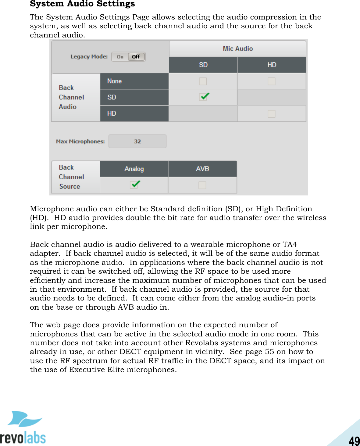 49  System Audio Settings  The System Audio Settings Page allows selecting the audio compression in the system, as well as selecting back channel audio and the source for the back channel audio.   Microphone audio can either be Standard definition (SD), or High Definition (HD).  HD audio provides double the bit rate for audio transfer over the wireless link per microphone.  Back channel audio is audio delivered to a wearable microphone or TA4 adapter.  If back channel audio is selected, it will be of the same audio format as the microphone audio.  In applications where the back channel audio is not required it can be switched off, allowing the RF space to be used more efficiently and increase the maximum number of microphones that can be used in that environment.  If back channel audio is provided, the source for that audio needs to be defined.  It can come either from the analog audio-in ports on the base or through AVB audio in.  The web page does provide information on the expected number of microphones that can be active in the selected audio mode in one room.  This number does not take into account other Revolabs systems and microphones already in use, or other DECT equipment in vicinity.  See page 55 on how to use the RF spectrum for actual RF traffic in the DECT space, and its impact on the use of Executive Elite microphones.    