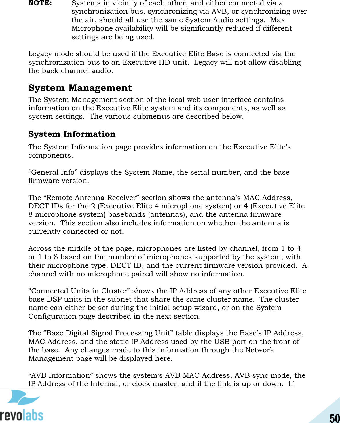 50  NOTE:  Systems in vicinity of each other, and either connected via a synchronization bus, synchronizing via AVB, or synchronizing over the air, should all use the same System Audio settings.  Max Microphone availability will be significantly reduced if different settings are being used.  Legacy mode should be used if the Executive Elite Base is connected via the synchronization bus to an Executive HD unit.  Legacy will not allow disabling the back channel audio. System Management The System Management section of the local web user interface contains information on the Executive Elite system and its components, as well as system settings.  The various submenus are described below.  System Information The System Information page provides information on the Executive Elite&rsquo;s components.  &ldquo;General Info&rdquo; displays the System Name, the serial number, and the base firmware version.  The &ldquo;Remote Antenna Receiver&rdquo; section shows the antenna&rsquo;s MAC Address, DECT IDs for the 2 (Executive Elite 4 microphone system) or 4 (Executive Elite 8 microphone system) basebands (antennas), and the antenna firmware version.  This section also includes information on whether the antenna is currently connected or not.  Across the middle of the page, microphones are listed by channel, from 1 to 4 or 1 to 8 based on the number of microphones supported by the system, with their microphone type, DECT ID, and the current firmware version provided.  A channel with no microphone paired will show no information.  &ldquo;Connected Units in Cluster&rdquo; shows the IP Address of any other Executive Elite base DSP units in the subnet that share the same cluster name.  The cluster name can either be set during the initial setup wizard, or on the System Configuration page described in the next section.  The &ldquo;Base Digital Signal Processing Unit&rdquo; table displays the Base&rsquo;s IP Address, MAC Address, and the static IP Address used by the USB port on the front of the base.  Any changes made to this information through the Network Management page will be displayed here.    &ldquo;AVB Information&rdquo; shows the system&rsquo;s AVB MAC Address, AVB sync mode, the IP Address of the Internal, or clock master, and if the link is up or down.  If 