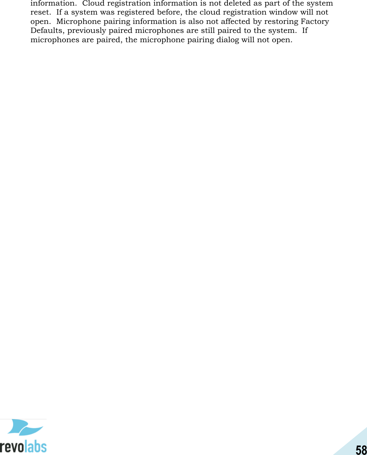 58  information.  Cloud registration information is not deleted as part of the system reset.  If a system was registered before, the cloud registration window will not open.  Microphone pairing information is also not affected by restoring Factory Defaults, previously paired microphones are still paired to the system.  If microphones are paired, the microphone pairing dialog will not open.   
