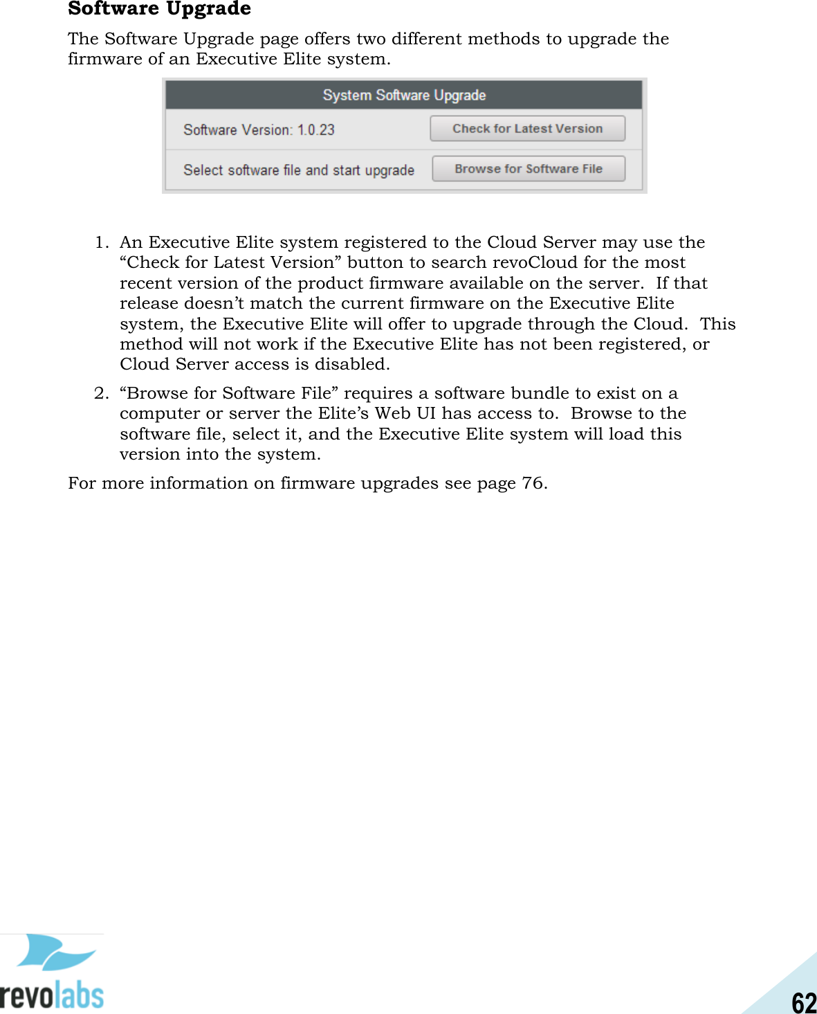 62  Software Upgrade The Software Upgrade page offers two different methods to upgrade the firmware of an Executive Elite system.   1. An Executive Elite system registered to the Cloud Server may use the &ldquo;Check for Latest Version&rdquo; button to search revoCloud for the most recent version of the product firmware available on the server.  If that release doesn&rsquo;t match the current firmware on the Executive Elite system, the Executive Elite will offer to upgrade through the Cloud.  This method will not work if the Executive Elite has not been registered, or Cloud Server access is disabled. 2. &ldquo;Browse for Software File&rdquo; requires a software bundle to exist on a computer or server the Elite&rsquo;s Web UI has access to.  Browse to the software file, select it, and the Executive Elite system will load this version into the system.   For more information on firmware upgrades see page 76.    