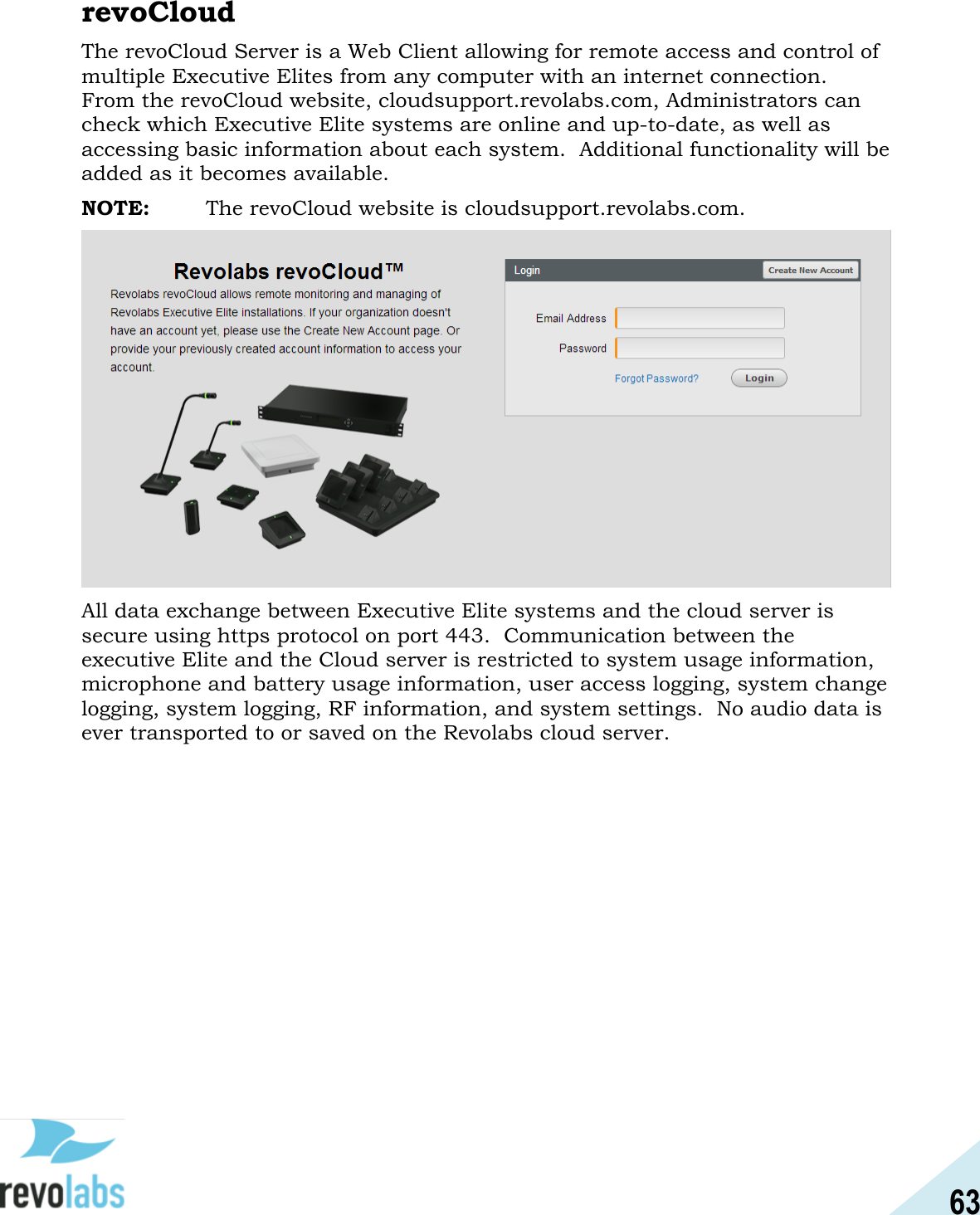 63  revoCloud The revoCloud Server is a Web Client allowing for remote access and control of multiple Executive Elites from any computer with an internet connection.  From the revoCloud website, cloudsupport.revolabs.com, Administrators can check which Executive Elite systems are online and up-to-date, as well as accessing basic information about each system.  Additional functionality will be added as it becomes available.    NOTE:  The revoCloud website is cloudsupport.revolabs.com.  All data exchange between Executive Elite systems and the cloud server is secure using https protocol on port 443.  Communication between the executive Elite and the Cloud server is restricted to system usage information, microphone and battery usage information, user access logging, system change logging, system logging, RF information, and system settings.  No audio data is ever transported to or saved on the Revolabs cloud server.    