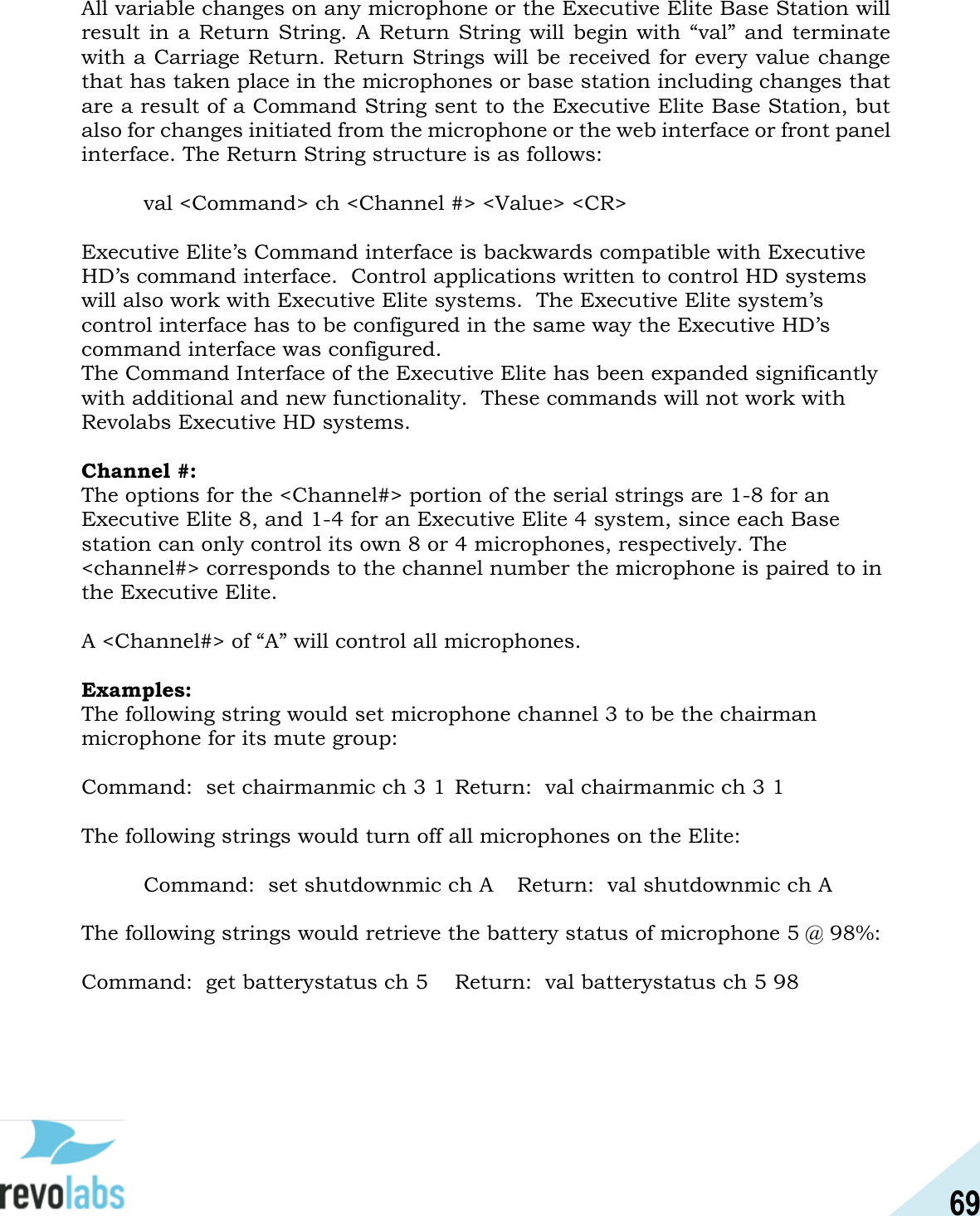 69  All variable changes on any microphone or the Executive Elite Base Station will result in a Return String.  A  Return  String will begin with &ldquo;val&rdquo; and terminate with a Carriage Return. Return Strings will be received for every value change that has taken place in the microphones or base station including changes that are a result of a Command String sent to the Executive Elite Base Station, but also for changes initiated from the microphone or the web interface or front panel interface. The Return String structure is as follows:    val <Command> ch <Channel #> <Value> <CR>  Executive Elite&rsquo;s Command interface is backwards compatible with Executive HD&rsquo;s command interface.  Control applications written to control HD systems will also work with Executive Elite systems.  The Executive Elite system&rsquo;s control interface has to be configured in the same way the Executive HD&rsquo;s command interface was configured. The Command Interface of the Executive Elite has been expanded significantly with additional and new functionality.  These commands will not work with Revolabs Executive HD systems.  Channel #: The options for the <Channel#> portion of the serial strings are 1-8 for an Executive Elite 8, and 1-4 for an Executive Elite 4 system, since each Base station can only control its own 8 or 4 microphones, respectively. The <channel#> corresponds to the channel number the microphone is paired to in the Executive Elite.  A <Channel#> of &ldquo;A&rdquo; will control all microphones.   Examples: The following string would set microphone channel 3 to be the chairman microphone for its mute group:  Command:  set chairmanmic ch 3 1 Return:  val chairmanmic ch 3 1  The following strings would turn off all microphones on the Elite:    Command:  set shutdownmic ch A  Return:  val shutdownmic ch A  The following strings would retrieve the battery status of microphone 5 @ 98%:  Command:  get batterystatus ch 5  Return:  val batterystatus ch 5 98    