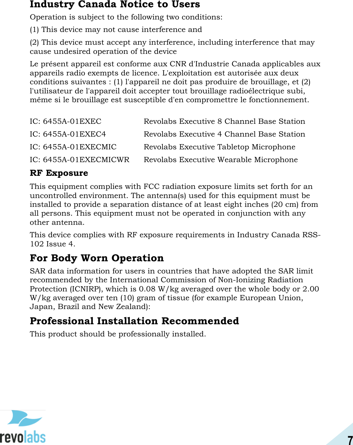 7  Industry Canada Notice to Users Operation is subject to the following two conditions:  (1) This device may not cause interference and  (2) This device must accept any interference, including interference that may cause undesired operation of the device  Le pr&eacute;sent appareil est conforme aux CNR d'Industrie Canada applicables aux appareils radio exempts de licence. L'exploitation est autoris&eacute;e aux deux conditions suivantes : (1) l'appareil ne doit pas produire de brouillage, et (2) l'utilisateur de l'appareil doit accepter tout brouillage radio&eacute;lectrique subi, m&ecirc;me si le brouillage est susceptible d'en compromettre le fonctionnement.  IC: 6455A-01EXEC     Revolabs Executive 8 Channel Base Station IC: 6455A-01EXEC4    Revolabs Executive 4 Channel Base Station IC: 6455A-01EXECMIC    Revolabs Executive Tabletop Microphone IC: 6455A-01EXECMICWR  Revolabs Executive Wearable Microphone RF Exposure This equipment complies with FCC radiation exposure limits set forth for an uncontrolled environment. The antenna(s) used for this equipment must be installed to provide a separation distance of at least eight inches (20 cm) from all persons. This equipment must not be operated in conjunction with any other antenna. This device complies with RF exposure requirements in Industry Canada RSS-102 Issue 4.  For Body Worn Operation SAR data information for users in countries that have adopted the SAR limit recommended by the International Commission of Non-Ionizing Radiation Protection (ICNIRP), which is 0.08 W/kg averaged over the whole body or 2.00 W/kg averaged over ten (10) gram of tissue (for example European Union, Japan, Brazil and New Zealand):  Professional Installation Recommended This product should be professionally installed.    
