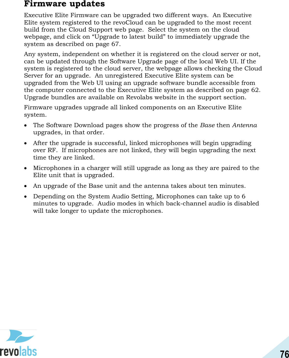 76  Firmware updates Executive Elite Firmware can be upgraded two different ways.  An Executive Elite system registered to the revoCloud can be upgraded to the most recent build from the Cloud Support web page.  Select the system on the cloud webpage, and click on &ldquo;Upgrade to latest build&rdquo; to immediately upgrade the system as described on page 67. Any system, independent on whether it is registered on the cloud server or not, can be updated through the Software Upgrade page of the local Web UI. If the system is registered to the cloud server, the webpage allows checking the Cloud Server for an upgrade.  An unregistered Executive Elite system can be upgraded from the Web UI using an upgrade software bundle accessible from the computer connected to the Executive Elite system as described on page 62.  Upgrade bundles are available on Revolabs website in the support section.  Firmware upgrades upgrade all linked components on an Executive Elite system.    The Software Download pages show the progress of the Base then Antenna upgrades, in that order.    After the upgrade is successful, linked microphones will begin upgrading over RF.  If microphones are not linked, they will begin upgrading the next time they are linked.    Microphones in a charger will still upgrade as long as they are paired to the Elite unit that is upgraded.    An upgrade of the Base unit and the antenna takes about ten minutes.    Depending on the System Audio Setting, Microphones can take up to 6 minutes to upgrade.  Audio modes in which back-channel audio is disabled will take longer to update the microphones.    