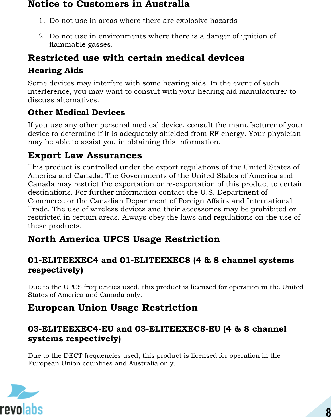 8  Notice to Customers in Australia 1. Do not use in areas where there are explosive hazards 2. Do not use in environments where there is a danger of ignition of flammable gasses.   Restricted use with certain medical devices Hearing Aids Some devices may interfere with some hearing aids. In the event of such interference, you may want to consult with your hearing aid manufacturer to discuss alternatives. Other Medical Devices If you use any other personal medical device, consult the manufacturer of your device to determine if it is adequately shielded from RF energy. Your physician may be able to assist you in obtaining this information.  Export Law Assurances This product is controlled under the export regulations of the United States of America and Canada. The Governments of the United States of America and Canada may restrict the exportation or re-exportation of this product to certain destinations. For further information contact the U.S. Department of Commerce or the Canadian Department of Foreign Affairs and International Trade. The use of wireless devices and their accessories may be prohibited or restricted in certain areas. Always obey the laws and regulations on the use of these products. North America UPCS Usage Restriction  01-ELITEEXEC4 and 01-ELITEEXEC8 (4 &amp; 8 channel systems respectively)  Due to the UPCS frequencies used, this product is licensed for operation in the United States of America and Canada only. European Union Usage Restriction  03-ELITEEXEC4-EU and 03-ELITEEXEC8-EU (4 &amp; 8 channel systems respectively)  Due to the DECT frequencies used, this product is licensed for operation in the European Union countries and Australia only.   