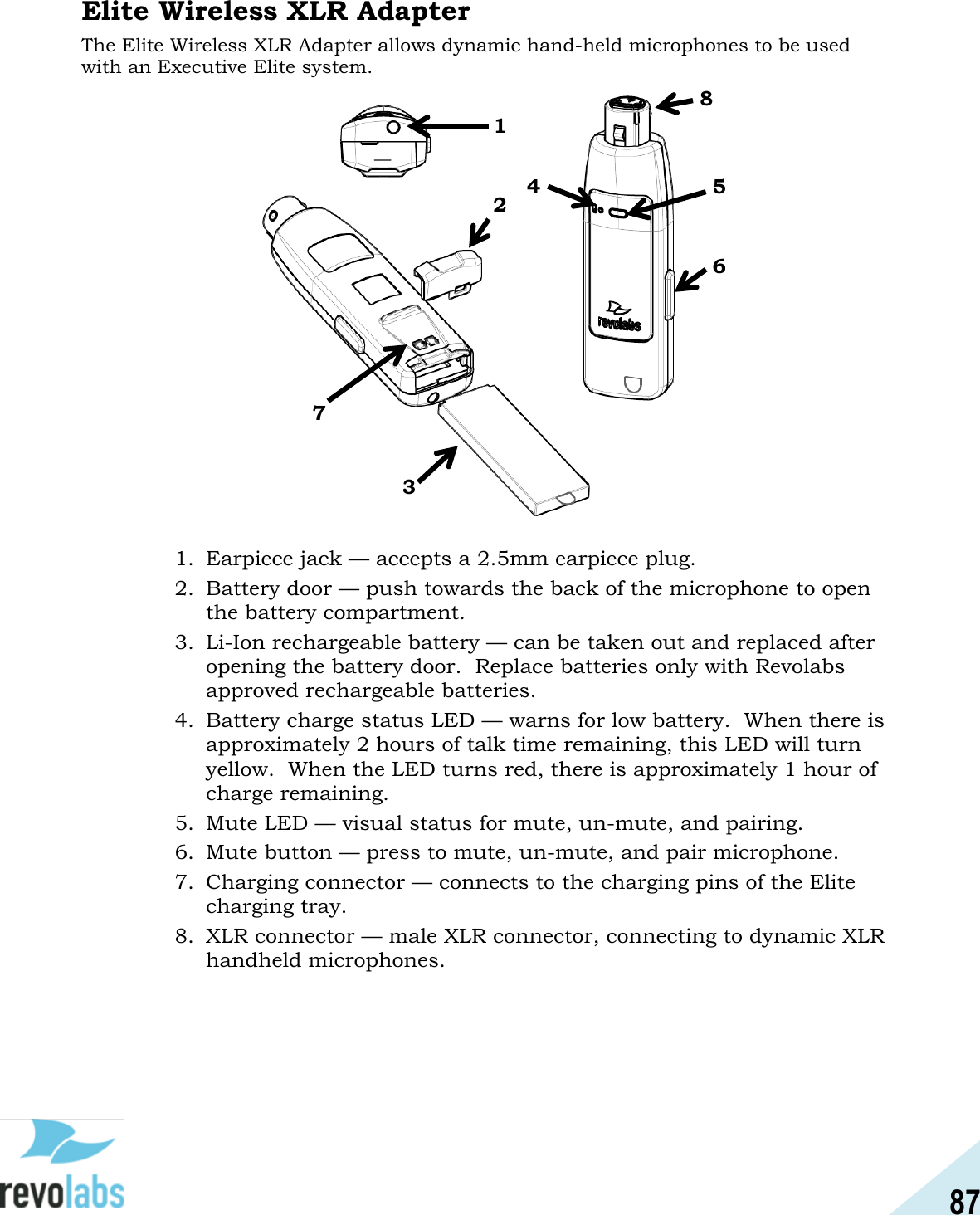87  Elite Wireless XLR Adapter The Elite Wireless XLR Adapter allows dynamic hand-held microphones to be used with an Executive Elite system.                    1. Earpiece jack &mdash; accepts a 2.5mm earpiece plug. 2. Battery door &mdash; push towards the back of the microphone to open the battery compartment. 3. Li-Ion rechargeable battery &mdash; can be taken out and replaced after opening the battery door.  Replace batteries only with Revolabs approved rechargeable batteries.   4. Battery charge status LED &mdash; warns for low battery.  When there is approximately 2 hours of talk time remaining, this LED will turn yellow.  When the LED turns red, there is approximately 1 hour of charge remaining. 5. Mute LED &mdash; visual status for mute, un-mute, and pairing. 6. Mute button &mdash; press to mute, un-mute, and pair microphone. 7. Charging connector &mdash; connects to the charging pins of the Elite charging tray. 8. XLR connector &mdash; male XLR connector, connecting to dynamic XLR handheld microphones.    1 4 3 2 5 6 7 8 