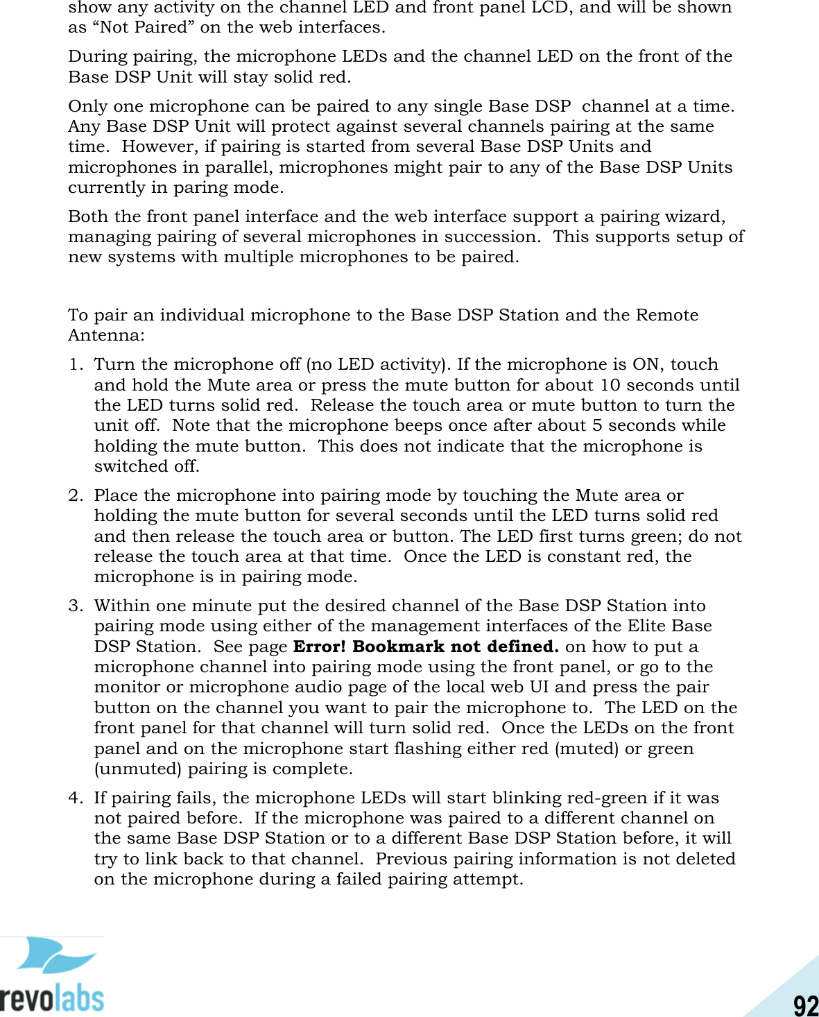 92  show any activity on the channel LED and front panel LCD, and will be shown as &ldquo;Not Paired&rdquo; on the web interfaces. During pairing, the microphone LEDs and the channel LED on the front of the Base DSP Unit will stay solid red. Only one microphone can be paired to any single Base DSP  channel at a time.  Any Base DSP Unit will protect against several channels pairing at the same time.  However, if pairing is started from several Base DSP Units and microphones in parallel, microphones might pair to any of the Base DSP Units currently in paring mode. Both the front panel interface and the web interface support a pairing wizard, managing pairing of several microphones in succession.  This supports setup of new systems with multiple microphones to be paired.  To pair an individual microphone to the Base DSP Station and the Remote Antenna: 1. Turn the microphone off (no LED activity). If the microphone is ON, touch and hold the Mute area or press the mute button for about 10 seconds until the LED turns solid red.  Release the touch area or mute button to turn the unit off.  Note that the microphone beeps once after about 5 seconds while holding the mute button.  This does not indicate that the microphone is switched off. 2. Place the microphone into pairing mode by touching the Mute area or holding the mute button for several seconds until the LED turns solid red and then release the touch area or button. The LED first turns green; do not release the touch area at that time.  Once the LED is constant red, the microphone is in pairing mode. 3. Within one minute put the desired channel of the Base DSP Station into pairing mode using either of the management interfaces of the Elite Base DSP Station.  See page Error! Bookmark not defined. on how to put a microphone channel into pairing mode using the front panel, or go to the monitor or microphone audio page of the local web UI and press the pair button on the channel you want to pair the microphone to.  The LED on the front panel for that channel will turn solid red.  Once the LEDs on the front panel and on the microphone start flashing either red (muted) or green (unmuted) pairing is complete. 4. If pairing fails, the microphone LEDs will start blinking red-green if it was not paired before.  If the microphone was paired to a different channel on the same Base DSP Station or to a different Base DSP Station before, it will try to link back to that channel.  Previous pairing information is not deleted on the microphone during a failed pairing attempt.   