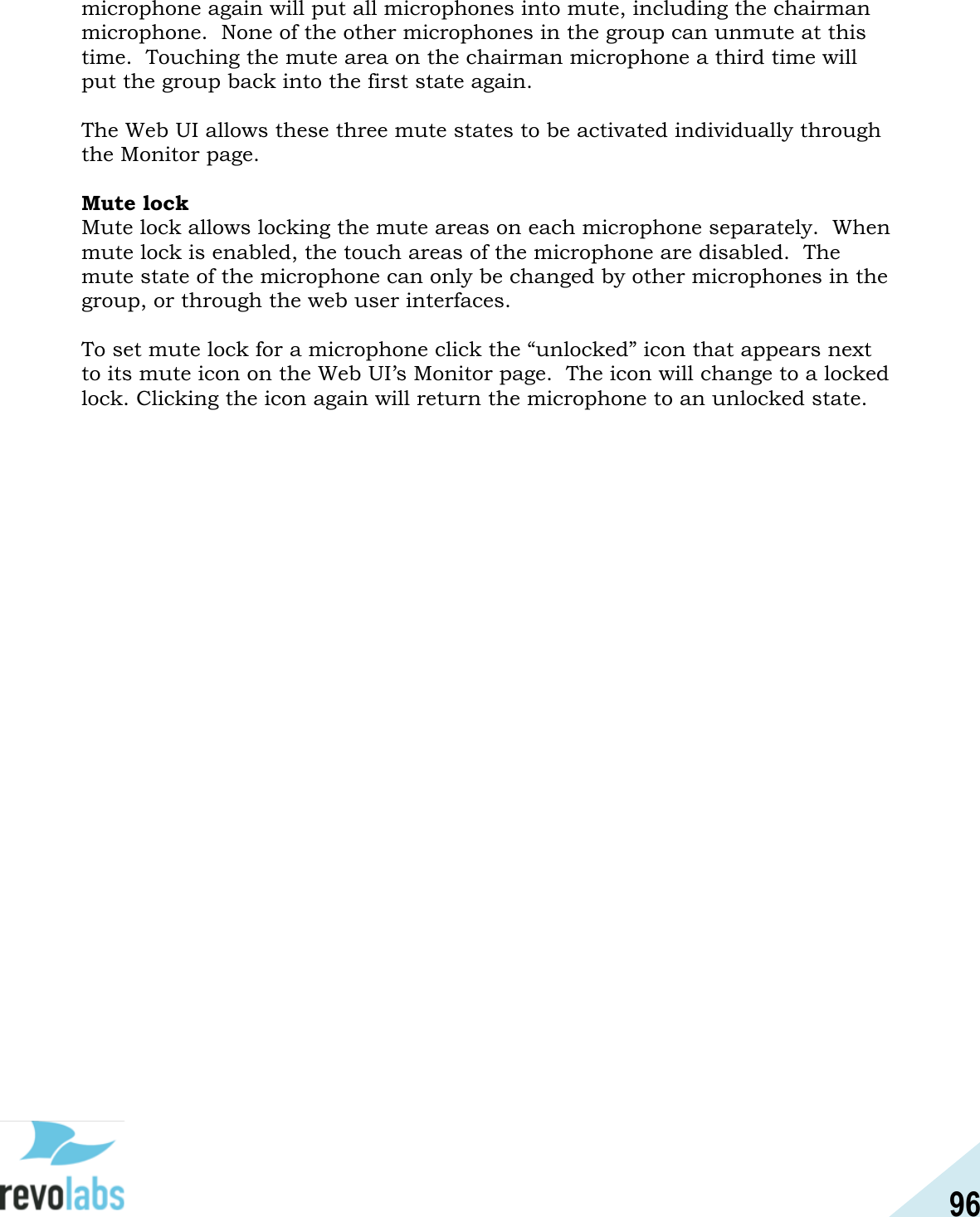 96  microphone again will put all microphones into mute, including the chairman microphone.  None of the other microphones in the group can unmute at this time.  Touching the mute area on the chairman microphone a third time will put the group back into the first state again.  The Web UI allows these three mute states to be activated individually through the Monitor page.    Mute lock Mute lock allows locking the mute areas on each microphone separately.  When mute lock is enabled, the touch areas of the microphone are disabled.  The mute state of the microphone can only be changed by other microphones in the group, or through the web user interfaces.  To set mute lock for a microphone click the &ldquo;unlocked&rdquo; icon that appears next to its mute icon on the Web UI&rsquo;s Monitor page.  The icon will change to a locked lock. Clicking the icon again will return the microphone to an unlocked state.     