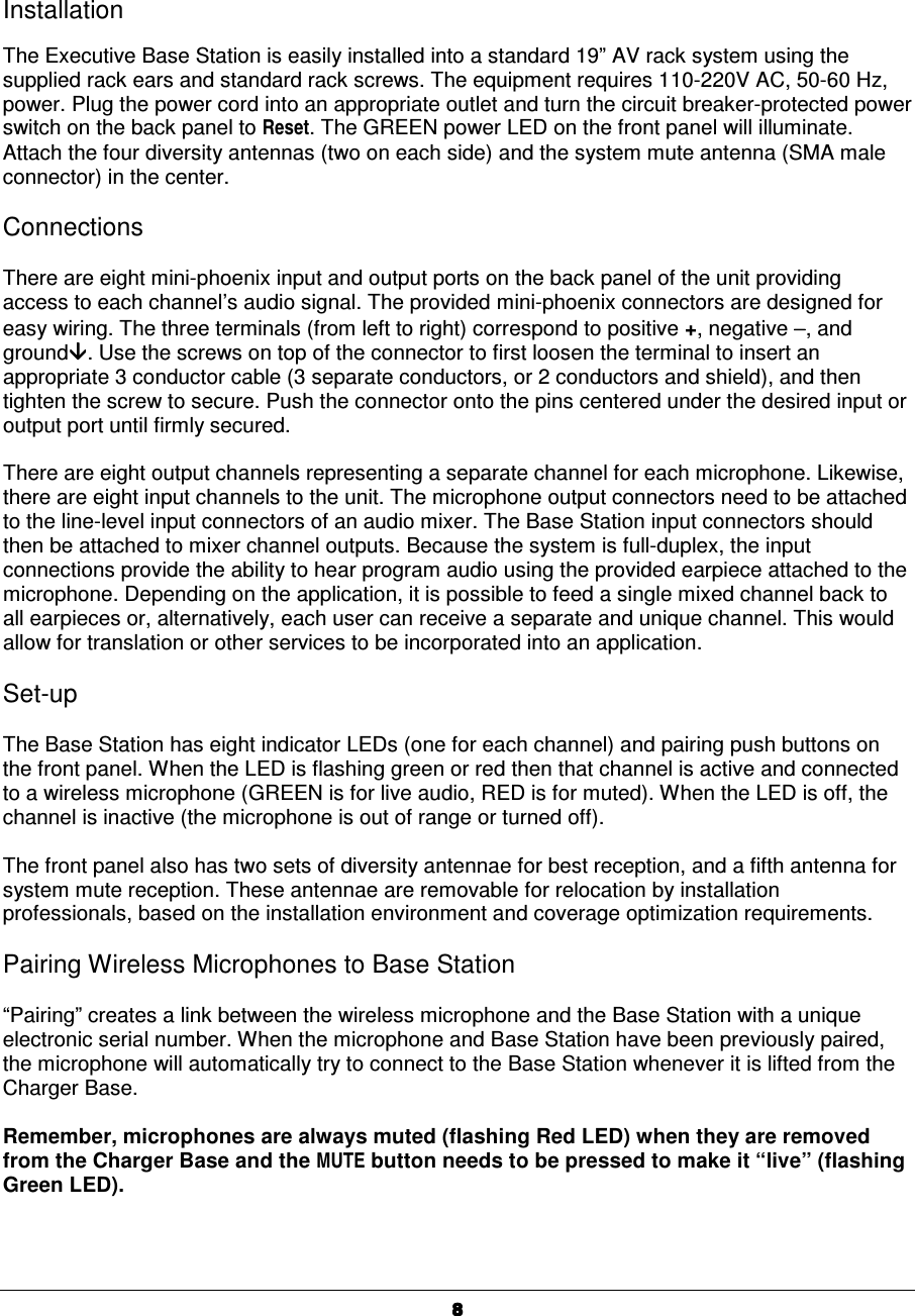   8888Installation  The Executive Base Station is easily installed into a standard 19&rdquo; AV rack system using the supplied rack ears and standard rack screws. The equipment requires 110-220V AC, 50-60 Hz, power. Plug the power cord into an appropriate outlet and turn the circuit breaker-protected power switch on the back panel to Reset. The GREEN power LED on the front panel will illuminate. Attach the four diversity antennas (two on each side) and the system mute antenna (SMA male connector) in the center.  Connections  There are eight mini-phoenix input and output ports on the back panel of the unit providing access to each channel&rsquo;s audio signal. The provided mini-phoenix connectors are designed for easy wiring. The three terminals (from left to right) correspond to positive +, negative &minus;&minus;&minus;&minus;, and ground. Use the screws on top of the connector to first loosen the terminal to insert an appropriate 3 conductor cable (3 separate conductors, or 2 conductors and shield), and then tighten the screw to secure. Push the connector onto the pins centered under the desired input or output port until firmly secured.  There are eight output channels representing a separate channel for each microphone. Likewise, there are eight input channels to the unit. The microphone output connectors need to be attached to the line-level input connectors of an audio mixer. The Base Station input connectors should then be attached to mixer channel outputs. Because the system is full-duplex, the input connections provide the ability to hear program audio using the provided earpiece attached to the microphone. Depending on the application, it is possible to feed a single mixed channel back to all earpieces or, alternatively, each user can receive a separate and unique channel. This would allow for translation or other services to be incorporated into an application.  Set-up  The Base Station has eight indicator LEDs (one for each channel) and pairing push buttons on the front panel. When the LED is flashing green or red then that channel is active and connected to a wireless microphone (GREEN is for live audio, RED is for muted). When the LED is off, the channel is inactive (the microphone is out of range or turned off).   The front panel also has two sets of diversity antennae for best reception, and a fifth antenna for system mute reception. These antennae are removable for relocation by installation professionals, based on the installation environment and coverage optimization requirements.  Pairing Wireless Microphones to Base Station    &ldquo;Pairing&rdquo; creates a link between the wireless microphone and the Base Station with a unique electronic serial number. When the microphone and Base Station have been previously paired, the microphone will automatically try to connect to the Base Station whenever it is lifted from the Charger Base.  Remember, microphones are always muted (flashing Red LED) when they are removed from the Charger Base and the MUTE button needs to be pressed to make it &ldquo;live&rdquo; (flashing Green LED).  