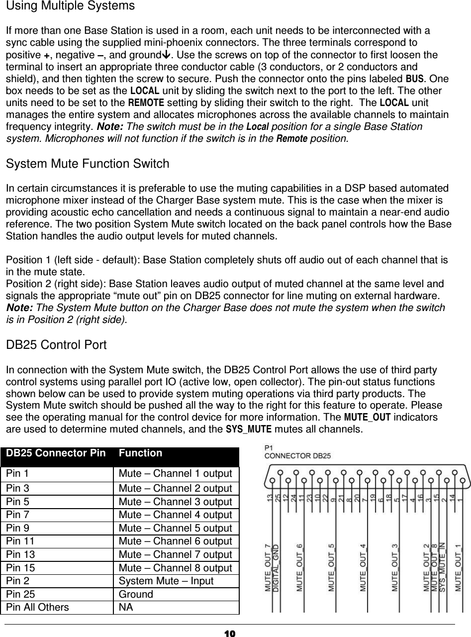   10101010     Using Multiple Systems  If more than one Base Station is used in a room, each unit needs to be interconnected with a sync cable using the supplied mini-phoenix connectors. The three terminals correspond to positive +, negative &minus;&minus;&minus;&minus;, and ground. Use the screws on top of the connector to first loosen the terminal to insert an appropriate three conductor cable (3 conductors, or 2 conductors and shield), and then tighten the screw to secure. Push the connector onto the pins labeled BUS. One box needs to be set as the LOCAL unit by sliding the switch next to the port to the left. The other units need to be set to the REMOTE setting by sliding their switch to the right.  The LOCAL unit manages the entire system and allocates microphones across the available channels to maintain frequency integrity. Note: The switch must be in the Local position for a single Base Station system. Microphones will not function if the switch is in the Remote position.  System Mute Function Switch  In certain circumstances it is preferable to use the muting capabilities in a DSP based automated microphone mixer instead of the Charger Base system mute. This is the case when the mixer is providing acoustic echo cancellation and needs a continuous signal to maintain a near-end audio reference. The two position System Mute switch located on the back panel controls how the Base Station handles the audio output levels for muted channels.  Position 1 (left side - default): Base Station completely shuts off audio out of each channel that is in the mute state.  Position 2 (right side): Base Station leaves audio output of muted channel at the same level and signals the appropriate &ldquo;mute out&rdquo; pin on DB25 connector for line muting on external hardware. Note: The System Mute button on the Charger Base does not mute the system when the switch is in Position 2 (right side).  DB25 Control Port  In connection with the System Mute switch, the DB25 Control Port allows the use of third party control systems using parallel port IO (active low, open collector). The pin-out status functions shown below can be used to provide system muting operations via third party products. The System Mute switch should be pushed all the way to the right for this feature to operate. Please see the operating manual for the control device for more information. The MUTE_OUT indicators are used to determine muted channels, and the SYS_MUTE mutes all channels.  DB25 Connector Pin  Function Pin 1  Mute &ndash; Channel 1 output Pin 3  Mute &ndash; Channel 2 output Pin 5  Mute &ndash; Channel 3 output Pin 7  Mute &ndash; Channel 4 output Pin 9  Mute &ndash; Channel 5 output Pin 11  Mute &ndash; Channel 6 output Pin 13  Mute &ndash; Channel 7 output Pin 15  Mute &ndash; Channel 8 output Pin 2  System Mute &ndash; Input Pin 25  Ground Pin All Others  NA 