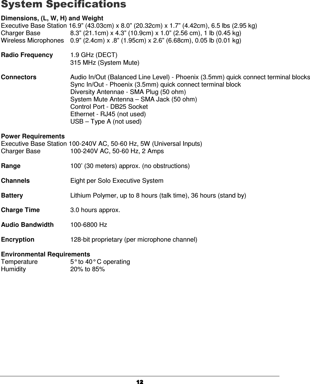   12121212     System Specifications Dimensions, (L, W, H) and Weight Executive Base Station 16.9&rdquo; (43.03cm) x 8.0&rdquo; (20.32cm) x 1.7&rdquo; (4.42cm), 6.5 lbs (2.95 kg) Charger Base      8.3&rdquo; (21.1cm) x 4.3&rdquo; (10.9cm) x 1.0&rdquo; (2.56 cm), 1 lb (0.45 kg) Wireless Microphones  0.9&rdquo; (2.4cm) x .8&rdquo; (1.95cm) x 2.6&rdquo; (6.68cm), 0.05 lb (0.01 kg)  Radio Frequency  1.9 GHz (DECT)       315 MHz (System Mute)  Connectors     Audio In/Out (Balanced Line Level) - Phoenix (3.5mm) quick connect terminal blocks Sync In/Out - Phoenix (3.5mm) quick connect terminal block Diversity Antennae - SMA Plug (50 ohm) System Mute Antenna &ndash; SMA Jack (50 ohm) Control Port - DB25 Socket Ethernet - RJ45 (not used) USB &ndash; Type A (not used)  Power Requirements Executive Base Station 100-240V AC, 50-60 Hz, 5W (Universal Inputs) Charger Base      100-240V AC, 50-60 Hz, 2 Amps  Range      100&rsquo; (30 meters) approx. (no obstructions)  Channels    Eight per Solo Executive System    Battery     Lithium Polymer, up to 8 hours (talk time), 36 hours (stand by)  Charge Time    3.0 hours approx.  Audio Bandwidth  100-6800 Hz  Encryption    128-bit proprietary (per microphone channel)  Environmental Requirements Temperature    5&deg; to 40&deg; C operating Humidity    20% to 85%  