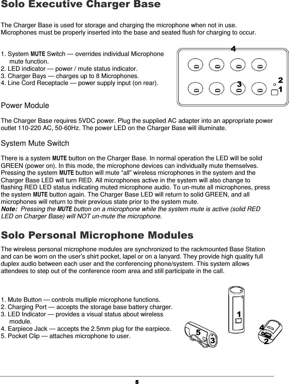  5555Solo Executive Charger Base    The Charger Base is used for storage and charging the microphone when not in use. Microphones must be properly inserted into the base and seated flush for charging to occur.    1. System MUTE Switch &mdash; overrides individual Microphone mute function. 2. LED indicator &mdash; power / mute status indicator. 3. Charger Bays &mdash; charges up to 8 Microphones.  4. Line Cord Receptacle &mdash; power supply input (on rear).     Power Module  The Charger Base requires 5VDC power. Plug the supplied AC adapter into an appropriate power outlet 110-220 AC, 50-60Hz. The power LED on the Charger Base will illuminate.  System Mute Switch  There is a system MUTE button on the Charger Base. In normal operation the LED will be solid GREEN (power on). In this mode, the microphone devices can individually mute themselves. Pressing the system MUTE button will mute &ldquo;all&rdquo; wireless microphones in the system and the Charger Base LED will turn RED. All microphones active in the system will also change to flashing RED LED status indicating muted microphone audio. To un-mute all microphones, press the system MUTE button again. The Charger Base LED will return to solid GREEN, and all microphones will return to their previous state prior to the system mute.   Note:  Pressing the MUTE button on a microphone while the system mute is active (solid RED LED on Charger Base) will NOT un-mute the microphone.  Solo Personal Microphone Modules The wireless personal microphone modules are synchronized to the rackmounted Base Station and can be worn on the user&rsquo;s shirt pocket, lapel or on a lanyard. They provide high quality full duplex audio between each user and the conferencing phone/system. This system allows attendees to step out of the conference room area and still participate in the call.     1. Mute Button &mdash; controls multiple microphone functions. 2. Charging Port &mdash; accepts the storage base battery charger. 3. LED Indicator &mdash; provides a visual status about wireless module.  4. Earpiece Jack &mdash; accepts the 2.5mm plug for the earpiece. 5. Pocket Clip &mdash; attaches microphone to user.   1 2 4 3 5 2 3 4 1 