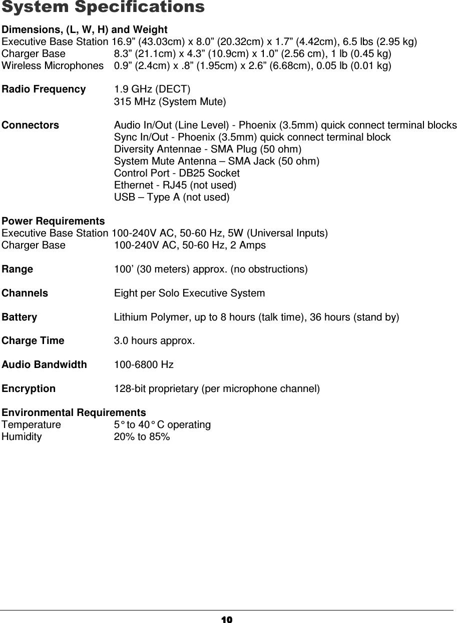   10101010     System Specifications Dimensions, (L, W, H) and Weight Executive Base Station 16.9&rdquo; (43.03cm) x 8.0&rdquo; (20.32cm) x 1.7&rdquo; (4.42cm), 6.5 lbs (2.95 kg) Charger Base      8.3&rdquo; (21.1cm) x 4.3&rdquo; (10.9cm) x 1.0&rdquo; (2.56 cm), 1 lb (0.45 kg) Wireless Microphones  0.9&rdquo; (2.4cm) x .8&rdquo; (1.95cm) x 2.6&rdquo; (6.68cm), 0.05 lb (0.01 kg)  Radio Frequency  1.9 GHz (DECT)       315 MHz (System Mute)  Connectors     Audio In/Out (Line Level) - Phoenix (3.5mm) quick connect terminal blocks Sync In/Out - Phoenix (3.5mm) quick connect terminal block Diversity Antennae - SMA Plug (50 ohm) System Mute Antenna &ndash; SMA Jack (50 ohm) Control Port - DB25 Socket Ethernet - RJ45 (not used) USB &ndash; Type A (not used)  Power Requirements Executive Base Station 100-240V AC, 50-60 Hz, 5W (Universal Inputs) Charger Base      100-240V AC, 50-60 Hz, 2 Amps  Range      100&rsquo; (30 meters) approx. (no obstructions)  Channels    Eight per Solo Executive System    Battery     Lithium Polymer, up to 8 hours (talk time), 36 hours (stand by)  Charge Time    3.0 hours approx.  Audio Bandwidth  100-6800 Hz  Encryption    128-bit proprietary (per microphone channel)  Environmental Requirements Temperature    5&deg; to 40&deg; C operating Humidity    20% to 85%  