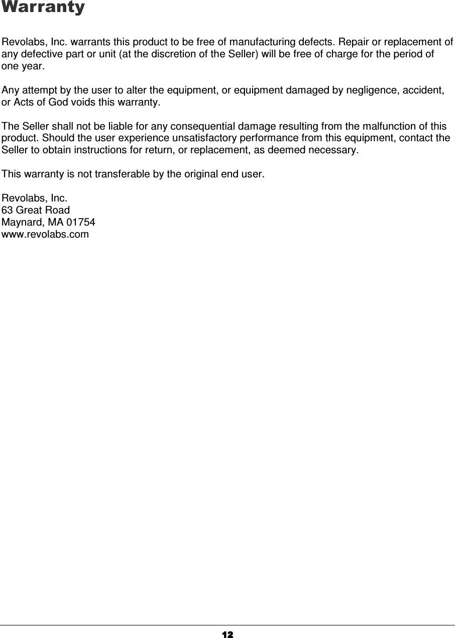  12121212    Warranty  Revolabs, Inc. warrants this product to be free of manufacturing defects. Repair or replacement of any defective part or unit (at the discretion of the Seller) will be free of charge for the period of one year.  Any attempt by the user to alter the equipment, or equipment damaged by negligence, accident, or Acts of God voids this warranty.  The Seller shall not be liable for any consequential damage resulting from the malfunction of this product. Should the user experience unsatisfactory performance from this equipment, contact the Seller to obtain instructions for return, or replacement, as deemed necessary.  This warranty is not transferable by the original end user.  Revolabs, Inc. 63 Great Road Maynard, MA 01754 www.revolabs.com 