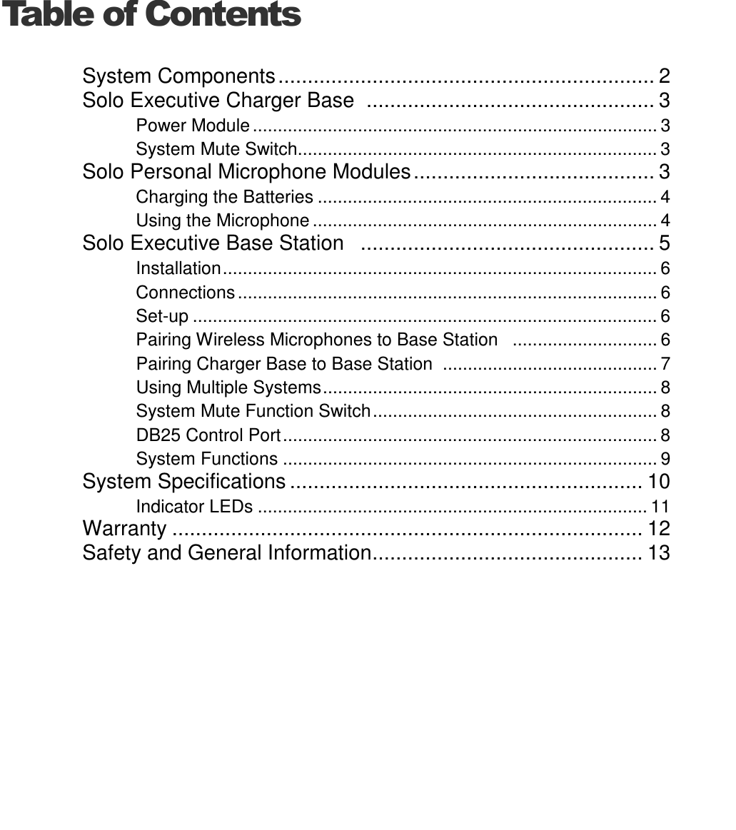   Table of ContentsSystem Components................................................................ 2 Solo Executive Charger Base  ................................................. 3 Power Module ................................................................................. 3 System Mute Switch........................................................................ 3 Solo Personal Microphone Modules......................................... 3 Charging the Batteries .................................................................... 4 Using the Microphone ..................................................................... 4 Solo Executive Base Station   .................................................. 5 Installation....................................................................................... 6 Connections .................................................................................... 6 Set-up ............................................................................................. 6 Pairing Wireless Microphones to Base Station   ............................. 6 Pairing Charger Base to Base Station  ........................................... 7 Using Multiple Systems................................................................... 8 System Mute Function Switch......................................................... 8 DB25 Control Port........................................................................... 8 System Functions ........................................................................... 9 System Specifications ............................................................ 10 Indicator LEDs .............................................................................. 11 Warranty ................................................................................ 12 Safety and General Information.............................................. 13 