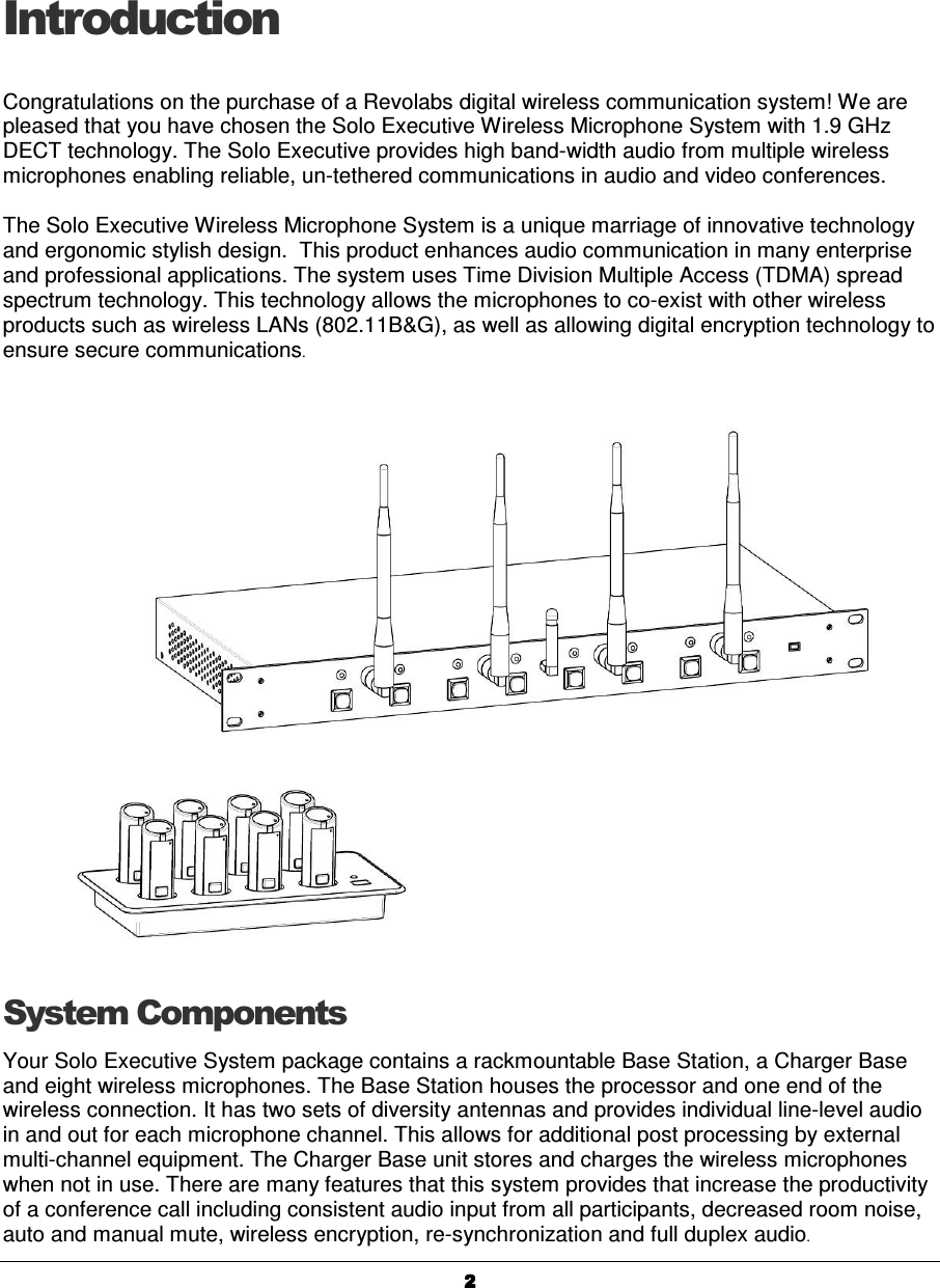  2222Introduction Congratulations on the purchase of a Revolabs digital wireless communication system! We are pleased that you have chosen the Solo Executive Wireless Microphone System with 1.9 GHz DECT technology. The Solo Executive provides high band-width audio from multiple wireless microphones enabling reliable, un-tethered communications in audio and video conferences.  The Solo Executive Wireless Microphone System is a unique marriage of innovative technology and ergonomic stylish design.  This product enhances audio communication in many enterprise and professional applications. The system uses Time Division Multiple Access (TDMA) spread spectrum technology. This technology allows the microphones to co-exist with other wireless products such as wireless LANs (802.11B&amp;G), as well as allowing digital encryption technology to ensure secure communications. System Components Your Solo Executive System package contains a rackmountable Base Station, a Charger Base and eight wireless microphones. The Base Station houses the processor and one end of the wireless connection. It has two sets of diversity antennas and provides individual line-level audio in and out for each microphone channel. This allows for additional post processing by external multi-channel equipment. The Charger Base unit stores and charges the wireless microphones when not in use. There are many features that this system provides that increase the productivity of a conference call including consistent audio input from all participants, decreased room noise, auto and manual mute, wireless encryption, re-synchronization and full duplex audio. 