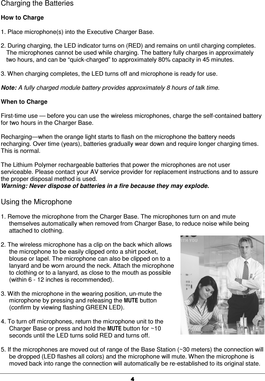   4444Charging the Batteries  How to Charge  1. Place microphone(s) into the Executive Charger Base.   2. During charging, the LED indicator turns on (RED) and remains on until charging completes. The microphones cannot be used while charging. The battery fully charges in approximately two hours, and can be &ldquo;quick-charged&rdquo; to approximately 80% capacity in 45 minutes.  3. When charging completes, the LED turns off and microphone is ready for use.  Note: A fully charged module battery provides approximately 8 hours of talk time.  When to Charge  First-time use &mdash; before you can use the wireless microphones, charge the self-contained battery for two hours in the Charger Base.  Recharging&mdash;when the orange light starts to flash on the microphone the battery needs recharging. Over time (years), batteries gradually wear down and require longer charging times.  This is normal.  The Lithium Polymer rechargeable batteries that power the microphones are not user serviceable. Please contact your AV service provider for replacement instructions and to assure the proper disposal method is used. Warning: Never dispose of batteries in a fire because they may explode.  Using the Microphone  1. Remove the microphone from the Charger Base. The microphones turn on and mute themselves automatically when removed from Charger Base, to reduce noise while being attached to clothing.   2. The wireless microphone has a clip on the back which allows the microphone to be easily clipped onto a shirt pocket, blouse or lapel. The microphone can also be clipped on to a lanyard and be worn around the neck. Attach the microphone to clothing or to a lanyard, as close to the mouth as possible (within 6 - 12 inches is recommended).  3. With the microphone in the wearing position, un-mute the microphone by pressing and releasing the MUTE button (confirm by viewing flashing GREEN LED).   4. To turn off microphones, return the microphone unit to the Charger Base or press and hold the MUTE button for ~10 seconds until the LED turns solid RED and turns off.  5. If the microphones are moved out of range of the Base Station (~30 meters) the connection will be dropped (LED flashes all colors) and the microphone will mute. When the microphone is moved back into range the connection will automatically be re-established to its original state.  