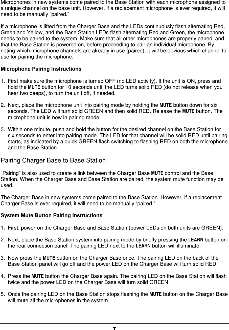  7777Microphones in new systems come paired to the Base Station with each microphone assigned to a unique channel on the base unit. However, if a replacement microphone is ever required, it will need to be manually &ldquo;paired.&rdquo;  If a microphone is lifted from the Charger Base and the LEDs continuously flash alternating Red, Green and Yellow, and the Base Station LEDs flash alternating Red and Green, the microphone needs to be paired to the system. Make sure that all other microphones are properly paired, and that the Base Station is powered on, before proceeding to pair an individual microphone. By noting which microphone channels are already in use (paired), it will be obvious which channel to use for pairing the microphone.   Microphone Pairing Instructions  1.  First make sure the microphone is turned OFF (no LED activity). If the unit is ON, press and hold the MUTE button for 10 seconds until the LED turns solid RED (do not release when you hear two beeps), to turn the unit off, if needed.  2.  Next, place the microphone unit into pairing mode by holding the MUTE button down for six seconds. The LED will turn solid GREEN and then solid RED. Release the MUTE button. The microphone unit is now in pairing mode.  3.  Within one minute, push and hold the button for the desired channel on the Base Station for six seconds to enter into pairing mode. The LED for that channel will be solid RED until pairing starts, as indicated by a quick GREEN flash switching to flashing RED on both the microphone and the Base Station.  Pairing Charger Base to Base Station  &ldquo;Pairing&rdquo; is also used to create a link between the Charger Base MUTE control and the Base Station. When the Charger Base and Base Station are paired, the system mute function may be used.  The Charger Base in new systems come paired to the Base Station. However, if a replacement Charger Base is ever required, it will need to be manually &ldquo;paired.&rdquo;  System Mute Button Pairing Instructions  1.  First, power-on the Charger Base and Base Station (power LEDs on both units are GREEN).  2.  Next, place the Base Station system into pairing mode by briefly pressing the LEARN button on the rear connection panel. The pairing LED next to the LEARN button will illuminate.  3.  Now press the MUTE button on the Charger Base once. The pairing LED on the back of the Base Station panel will go off and the power LED on the Charger Base will turn solid RED.  4.  Press the MUTE button the Charger Base again. The pairing LED on the Base Station will flash twice and the power LED on the Charger Base will turn solid GREEN.  5.  Once the pairing LED on the Base Station stops flashing the MUTE button on the Charger Base will mute all the microphones in the system.  