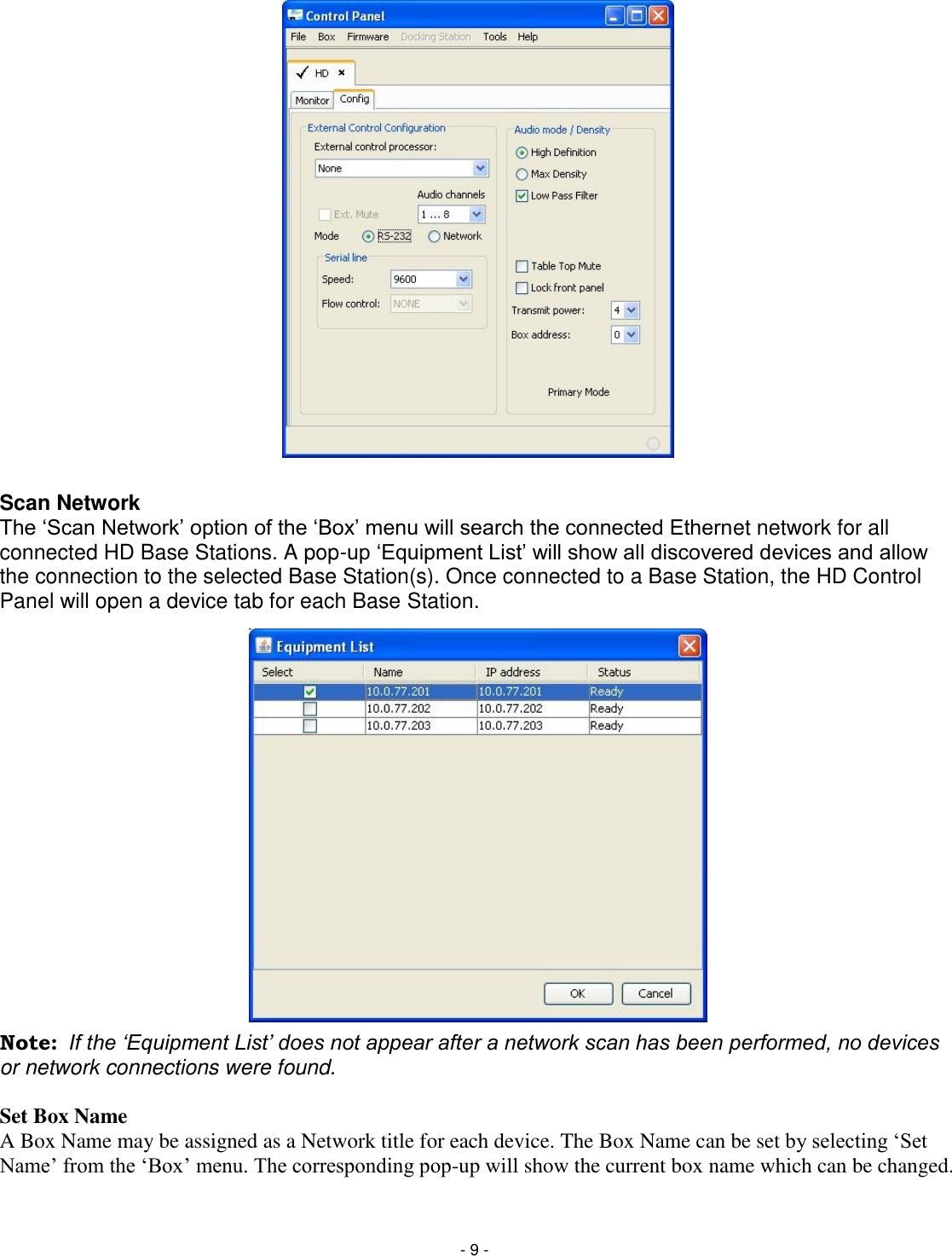 - 9 -                     Scan Network The ‗Scan Network&lsquo; option of the ‗Box&lsquo; menu will search the connected Ethernet network for all connected HD Base Stations. A pop-up ‗Equipment List&lsquo; will show all discovered devices and allow the connection to the selected Base Station(s). Once connected to a Base Station, the HD Control Panel will open a device tab for each Base Station.                  Note:  If the &bdquo;Equipment List‟ does not appear after a network scan has been performed, no devices or network connections were found.  Set Box Name A Box Name may be assigned as a Network title for each device. The Box Name can be set by selecting &lsquo;Set Name&rsquo; from the &lsquo;Box&rsquo; menu. The corresponding pop-up will show the current box name which can be changed.  
