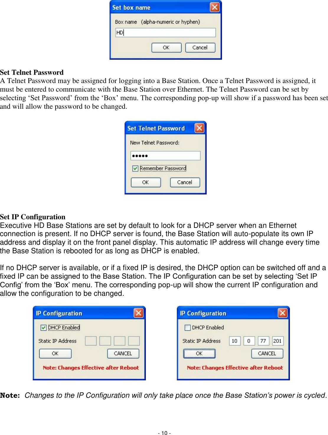 - 10 -         Set Telnet Password A Telnet Password may be assigned for logging into a Base Station. Once a Telnet Password is assigned, it must be entered to communicate with the Base Station over Ethernet. The Telnet Password can be set by selecting &lsquo;Set Password&rsquo; from the &lsquo;Box&rsquo; menu. The corresponding pop-up will show if a password has been set and will allow the password to be changed.             Set IP Configuration Executive HD Base Stations are set by default to look for a DHCP server when an Ethernet connection is present. If no DHCP server is found, the Base Station will auto-populate its own IP address and display it on the front panel display. This automatic IP address will change every time the Base Station is rebooted for as long as DHCP is enabled.   If no DHCP server is available, or if a fixed IP is desired, the DHCP option can be switched off and a fixed IP can be assigned to the Base Station. The IP Configuration can be set by selecting ‗Set IP Config&lsquo; from the ‗Box&lsquo; menu. The corresponding pop-up will show the current IP configuration and allow the configuration to be changed.            Note:  Changes to the IP Configuration will only take place once the Base Station‟s power is cycled.   