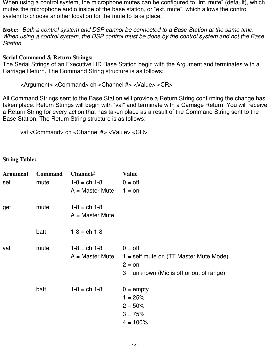 - 14 - When using a control system, the microphone mutes can be configured to ―int. mute‖ (default), which mutes the microphone audio inside of the base station, or ―ext. mute‖, which allows the control system to choose another location for the mute to take place.  Note:  Both a control system and DSP cannot be connected to a Base Station at the same time. When using a control system, the DSP control must be done by the control system and not the Base Station.  Serial Command &amp; Return Strings: The Serial Strings of an Executive HD Base Station begin with the Argument and terminates with a Carriage Return. The Command String structure is as follows:  <Argument> <Command> ch <Channel #> <Value> <CR>  All Command Strings sent to the Base Station will provide a Return String confirming the change has taken place. Return Strings will begin with ―val‖ and terminate with a Carriage Return. You will receive a Return String for every action that has taken place as a result of the Command String sent to the Base Station. The Return String structure is as follows:    val <Command> ch <Channel #> <Value> <CR>    String Table:  Argument Command Channel# Value set mute 1-8 = ch 1-8 0 = off   A = Master Mute 1 = on     get mute 1-8 = ch 1-8    A = Master Mute        batt 1-8 = ch 1-8      val mute 1-8 = ch 1-8 0 = off   A = Master Mute 1 = self mute on (TT Master Mute Mode)    2 = on    3 = unknown (Mic is off or out of range)      batt 1-8 = ch 1-8 0 = empty    1 = 25%    2 = 50%    3 = 75%    4 = 100%  