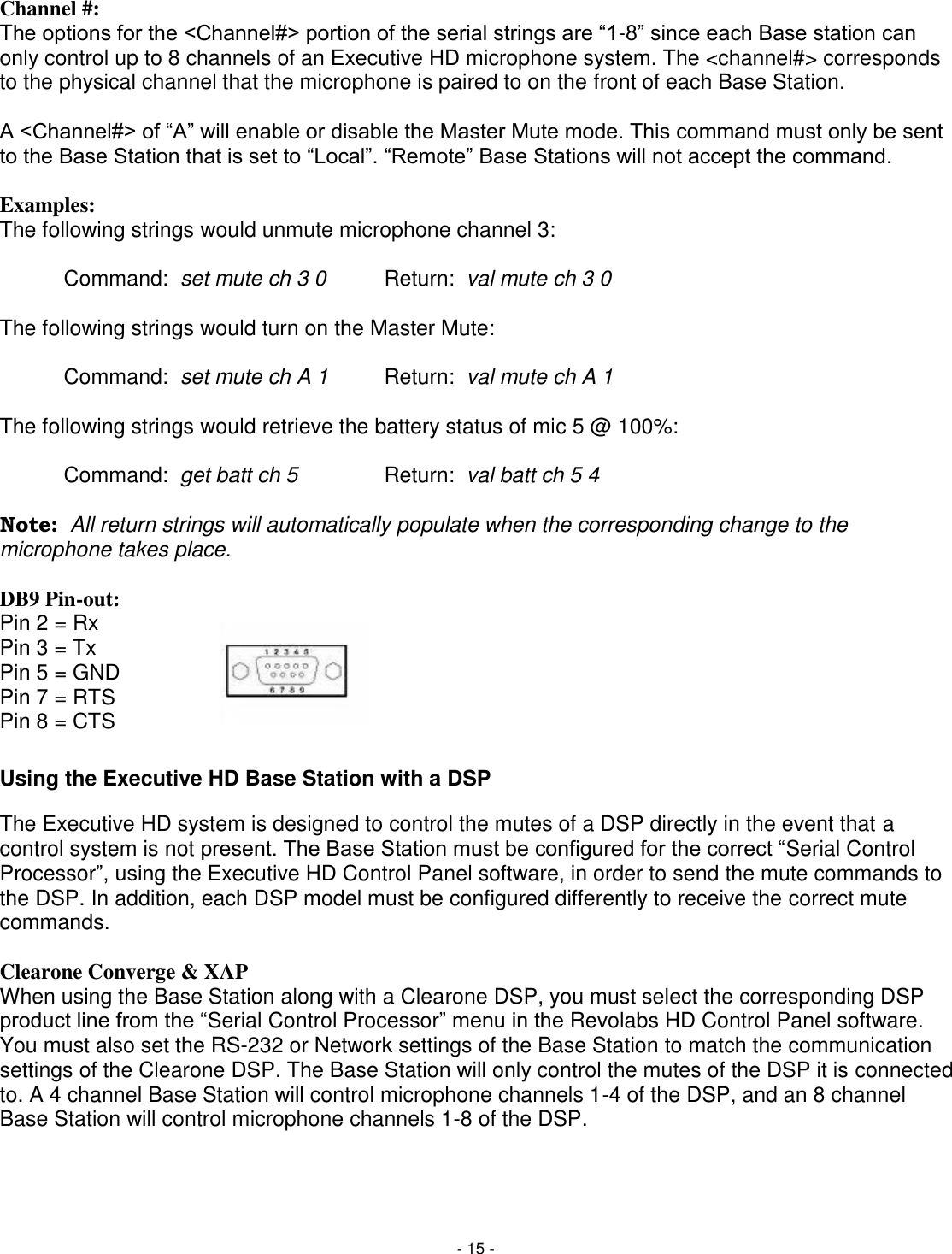 - 15 - Channel #: The options for the <Channel#> portion of the serial strings are ―1-8‖ since each Base station can only control up to 8 channels of an Executive HD microphone system. The <channel#> corresponds to the physical channel that the microphone is paired to on the front of each Base Station.   A <Channel#> of ―A‖ will enable or disable the Master Mute mode. This command must only be sent to the Base Station that is set to ―Local‖. ―Remote‖ Base Stations will not accept the command.  Examples: The following strings would unmute microphone channel 3:  Command:  set mute ch 3 0  Return:  val mute ch 3 0  The following strings would turn on the Master Mute:    Command:  set mute ch A 1  Return:  val mute ch A 1  The following strings would retrieve the battery status of mic 5 @ 100%:  Command:  get batt ch 5    Return:  val batt ch 5 4  Note:  All return strings will automatically populate when the corresponding change to the microphone takes place.   DB9 Pin-out: Pin 2 = Rx Pin 3 = Tx Pin 5 = GND Pin 7 = RTS Pin 8 = CTS Using the Executive HD Base Station with a DSP The Executive HD system is designed to control the mutes of a DSP directly in the event that a control system is not present. The Base Station must be configured for the correct ―Serial Control Processor‖, using the Executive HD Control Panel software, in order to send the mute commands to the DSP. In addition, each DSP model must be configured differently to receive the correct mute commands.   Clearone Converge &amp; XAP When using the Base Station along with a Clearone DSP, you must select the corresponding DSP product line from the ―Serial Control Processor‖ menu in the Revolabs HD Control Panel software. You must also set the RS-232 or Network settings of the Base Station to match the communication settings of the Clearone DSP. The Base Station will only control the mutes of the DSP it is connected to. A 4 channel Base Station will control microphone channels 1-4 of the DSP, and an 8 channel Base Station will control microphone channels 1-8 of the DSP.     