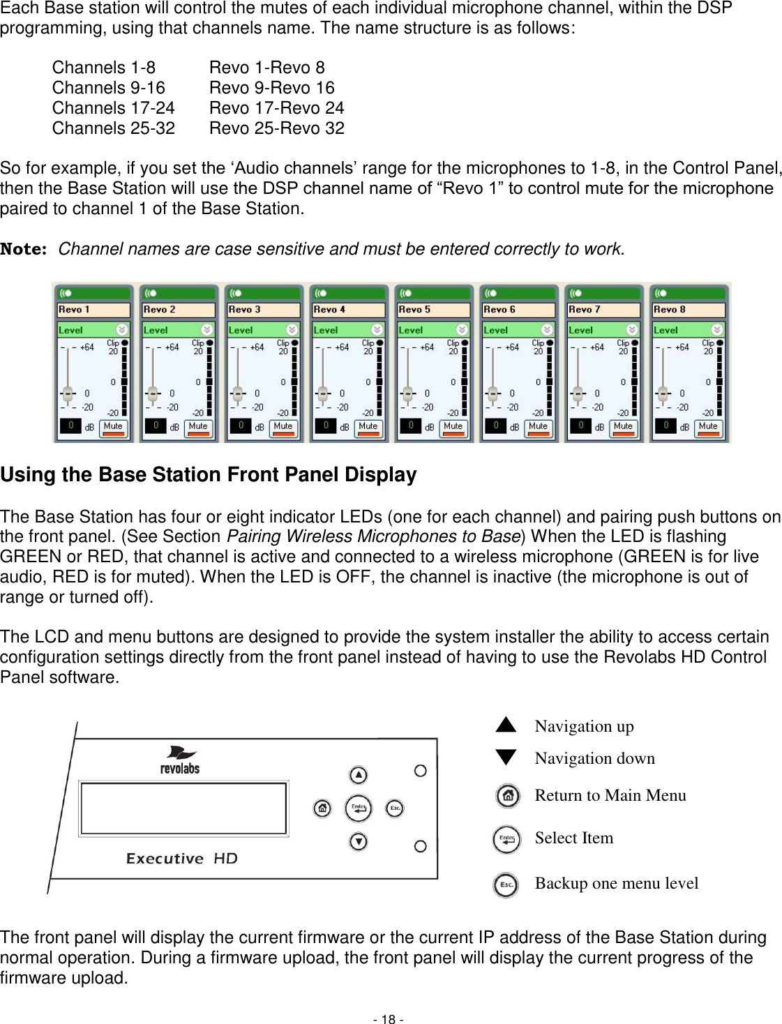 - 18 - Each Base station will control the mutes of each individual microphone channel, within the DSP programming, using that channels name. The name structure is as follows:    Channels 1-8   Revo 1-Revo 8   Channels 9-16  Revo 9-Revo 16   Channels 17-24  Revo 17-Revo 24   Channels 25-32  Revo 25-Revo 32  So for example, if you set the ‗Audio channels&lsquo; range for the microphones to 1-8, in the Control Panel, then the Base Station will use the DSP channel name of ―Revo 1‖ to control mute for the microphone paired to channel 1 of the Base Station.   Note:  Channel names are case sensitive and must be entered correctly to work.           Using the Base Station Front Panel Display  The Base Station has four or eight indicator LEDs (one for each channel) and pairing push buttons on the front panel. (See Section Pairing Wireless Microphones to Base) When the LED is flashing GREEN or RED, that channel is active and connected to a wireless microphone (GREEN is for live audio, RED is for muted). When the LED is OFF, the channel is inactive (the microphone is out of range or turned off).   The LCD and menu buttons are designed to provide the system installer the ability to access certain configuration settings directly from the front panel instead of having to use the Revolabs HD Control Panel software.        The front panel will display the current firmware or the current IP address of the Base Station during normal operation. During a firmware upload, the front panel will display the current progress of the firmware upload.  Navigation up  Navigation down    Return to Main Menu   Select Item   Backup one menu level   
