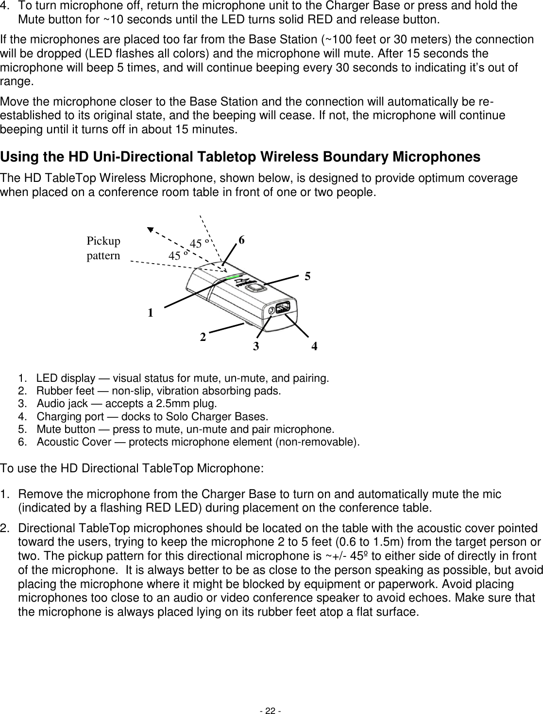 - 22 - 4.  To turn microphone off, return the microphone unit to the Charger Base or press and hold the Mute button for ~10 seconds until the LED turns solid RED and release button. If the microphones are placed too far from the Base Station (~100 feet or 30 meters) the connection will be dropped (LED flashes all colors) and the microphone will mute. After 15 seconds the microphone will beep 5 times, and will continue beeping every 30 seconds to indicating it&lsquo;s out of range.  Move the microphone closer to the Base Station and the connection will automatically be re-established to its original state, and the beeping will cease. If not, the microphone will continue beeping until it turns off in about 15 minutes. Using the HD Uni-Directional Tabletop Wireless Boundary Microphones The HD TableTop Wireless Microphone, shown below, is designed to provide optimum coverage when placed on a conference room table in front of one or two people.  1.  LED display &mdash; visual status for mute, un-mute, and pairing. 2.  Rubber feet &mdash; non-slip, vibration absorbing pads.  3.   Audio jack &mdash; accepts a 2.5mm plug. 4.   Charging port &mdash; docks to Solo Charger Bases. 5.   Mute button &mdash; press to mute, un-mute and pair microphone. 6.   Acoustic Cover &mdash; protects microphone element (non-removable).   To use the HD Directional TableTop Microphone:  1.  Remove the microphone from the Charger Base to turn on and automatically mute the mic (indicated by a flashing RED LED) during placement on the conference table.  2.  Directional TableTop microphones should be located on the table with the acoustic cover pointed toward the users, trying to keep the microphone 2 to 5 feet (0.6 to 1.5m) from the target person or two. The pickup pattern for this directional microphone is ~+/- 45&ordm; to either side of directly in front of the microphone.  It is always better to be as close to the person speaking as possible, but avoid placing the microphone where it might be blocked by equipment or paperwork. Avoid placing microphones too close to an audio or video conference speaker to avoid echoes. Make sure that the microphone is always placed lying on its rubber feet atop a flat surface.    1 2 3 4 5 6 45 &ordm; 45 &ordm; Pickup pattern 