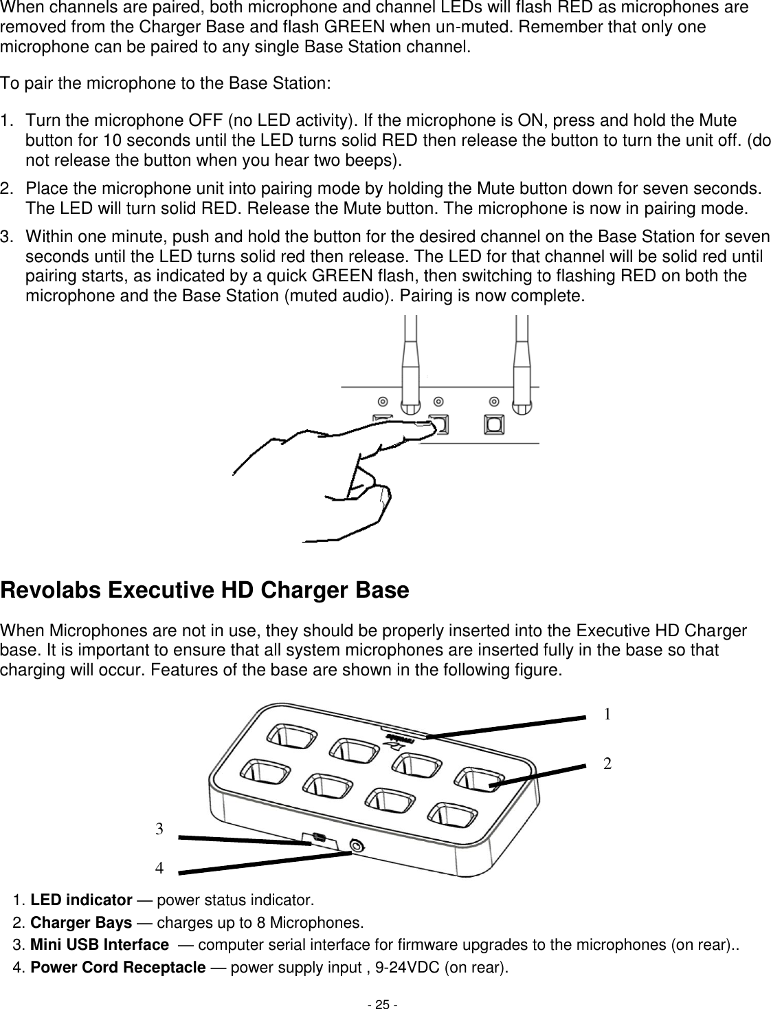 - 25 - 1 2 3 4 When channels are paired, both microphone and channel LEDs will flash RED as microphones are removed from the Charger Base and flash GREEN when un-muted. Remember that only one microphone can be paired to any single Base Station channel. To pair the microphone to the Base Station: 1.  Turn the microphone OFF (no LED activity). If the microphone is ON, press and hold the Mute button for 10 seconds until the LED turns solid RED then release the button to turn the unit off. (do not release the button when you hear two beeps).  2.  Place the microphone unit into pairing mode by holding the Mute button down for seven seconds. The LED will turn solid RED. Release the Mute button. The microphone is now in pairing mode. 3.  Within one minute, push and hold the button for the desired channel on the Base Station for seven seconds until the LED turns solid red then release. The LED for that channel will be solid red until pairing starts, as indicated by a quick GREEN flash, then switching to flashing RED on both the microphone and the Base Station (muted audio). Pairing is now complete.    Revolabs Executive HD Charger Base When Microphones are not in use, they should be properly inserted into the Executive HD Charger base. It is important to ensure that all system microphones are inserted fully in the base so that charging will occur. Features of the base are shown in the following figure.           1. LED indicator &mdash; power status indicator.     2. Charger Bays &mdash; charges up to 8 Microphones.    3. Mini USB Interface  &mdash; computer serial interface for firmware upgrades to the microphones (on rear)..   4. Power Cord Receptacle &mdash; power supply input , 9-24VDC (on rear). 